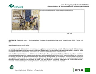Guía Pedagógica y de Evaluación del Módulo:
                                                                      Contextualización de fenómenos sociales, políticos y económicos

                                                        Conflictos bélicos después de la desintegración del socialismo




                                                                                                           (Ríos, 2009)




Actividad 48. . Realizar la lectura e identificar las ideas principales: La globalización en el mundo actual (Ramirez, 2009) (Páginas 260-
261).

La globalización en el mundo actual


Aunque el proceso de globalización no es reciente, pues surgió con el capitalismo hace ya cerca de 500 años, el tipo de globalización que
hoy vivimos tiene características particulares. Actualmente está asociada a las medidas instrumentadas por empresas y gobiernos, desde
mediados de la década de los setenta, para reestructurar el sistema capitalista que había entrado en crisis.
Tales medidas se sistematizaron en el Consenso de Washington. En un principio se trató de un listado de políticas económicas
consideradas por los organismos financieros internacionales para los países latinoamericanos, con el objetivo de impulsar su crecimiento,
tras la crisis del modelo de desarrollo de sustitución de importaciones. Posteriormente se convirtió en un programa de aplicación mundial
que implicó la instrumentación de medidas como las siguientes: disciplina fiscal, reordenamiento de las prioridades del gasto público,
reforma impositiva, liberalización de las tasas de interés, una tasa de cambio competitiva, liberalización del comercio internacional y
entrada de inversiones extranjeras directas, privatización, desregulación laboral y derechos de propiedad.




           Modelo Académico de Calidad para la Competitividad                                                             COFE-02            107/141
 