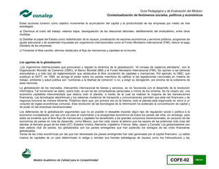 Guía Pedagógica y de Evaluación del Módulo:
                                                                       Contextualización de fenómenos sociales, políticos y económicos

Estas acciones tuvieron como objetivo incrementar la acumulación del capital y la productividad de las empresas por medio de tres
estrategias:
a) Disminuir el costo del trabajo: salarios bajos, desregulación de las relaciones laborales, debilitamiento del sindicalismo, entre otras
medidas.
b) Debilitar el papel del Estado como redistribuidor de la riqueza: privatización de sectores económicos y servicios públicos; programas de
ajuste estructural y de austeridad impuestas por organismos internacionales como el Fondo Monetario Internacional (FMI); reducir el pago
tributario de las empresas.
c) Fomentar el libre cambio: eliminar obstáculos al flujo de mercancías y capitales en el mundo.



Los agentes de la globalización
 Los organismos internacionales que promueven y regulan la dinámica de la globalización, “el consejo de vigilancia planetaria”, son la
Organización Mundial de Comercio (OMC), el Banco Mundial (BM) y el Fondo Monetario Internacional (FMI). Se oponen a las barreras
arancelarias y a todo tipo de reglamentación que obstaculice la libre circulación de capitales y mercancías. Por ejemplo, la OMC, que
sustituyó al GATT, en 1995, se abroga el poder sobre los países miembros de calificar si las legislaciones nacionales en materia de
trabajo, ambiente o salud pública son “contrarias a la libertad de comercio” o no, y exigir su derogación, por encima de la soberanía de
esas naciones.
La globalización de los mercados, intercambio internacional de bienes y servicios, se vio favorecida con el desarrollo de la revolución
informática. Tal incremento se debió, sobre todo, al uso de las computadoras personales a inicios de los ochenta. Se ha creado así, una
economía capitalista interconectada que abarca todo el planeta, a través de la cual se realizan la mayoría de las transacciones
financieras. Las tecnologías electrónicas y los sistemas modernos de transporte y comunicaciones permiten que esta red financiera y de
negocios funcione de manera eficiente. Podemos decir que, por primera vez en la historia, todo el planeta está organizado en torno a un
conjunto de reglas económicas comunes. Esta revolución de las tecnologías de la información ha acelerado la concentración de capital y
de poder en las empresas transnacionales.
Los defensores de la globalización argumentan que no es posible ni deseable imponer algún tipo de regulación social o política a la
economía mundializada, por ser una vía para el crecimiento y la prosperidad económica de todos los países del orbe; sin embargo, para
todos es evidente que el libre flujo de mercancías y capitales ha beneficiado a los grandes consorcios transnacionales, en perjuicio de las
economías de países en vías de desarrollo, como México, que han visto crecer el abismo que los separa de las potencias más ricas del
planeta, el llamado grupo de los siete (G7): Estados Unidos, Alemania, Inglaterra, Francia, Italia, Japón y Canadá. Los globalizadores son
este selecto club de países, los globalizados son los países emergentes que han padecido los estragos de las crisis financieras
globalizadas.
Varias de las crisis económicas por las que han atravesado los países emergentes han sido generadas por el capital financiero. La salida
masiva de capitales de un país determinado lo obliga a rematar sus fuentes estratégicas de riqueza como los hidrocarburos y las




           Modelo Académico de Calidad para la Competitividad                                                              COFE-02            108/141
 