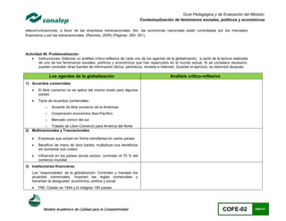 Guía Pedagógica y de Evaluación del Módulo:
                                                                       Contextualización de fenómenos sociales, políticos y económicos

telecomunicaciones, a favor de las empresas transnacionales. Así, las economías nacionales están controladas por los mercados
financieros y por las transnacionales. (Ramirez, 2009) (Páginas 260- 261).




Actividad 49. Problematización
     Instrucciones: Elaborar un análisis crítico-reflexivo de cada uno de los agentes de la globalización, a partir de la lectura realizada
        de uno de los fenómenos sociales, políticos y económicos que han repercutido en el mundo actual. Si se considera necesario,
        pueden consultar otras fuentes de información (libros, periódicos, revistas e Internet). Guardar el ejercicio, se retomará después.

                Los agentes de la globalización                                            Análisis crítico-reflexivo
1) Acuerdos comerciales
       El libre comercio no se aplica del mismo modo para algunos
        países
       Tipos de acuerdos comerciales:
            o    Acuerdo de libre comercio de la Américas
            o    Cooperación económica Asia-Pacífico
            o    Mercado común del sur
          o Tratado de Libre Comercio para América del Norte
2) Multinacionales y Trasnacionales

       Empresas que actúan en forma simultánea en varios países
       Beneficio de mano de obra barata, multiplican sus beneficios
        sin aumentar sus costos
       Influencia en los países donde actúan, controlan el 70 % del
        comercio mundial
3) Instituciones financieras.
    Los “responsables“ de la globalización. Controlan y manejan los
    acuerdos comerciales. Imponen las reglas comerciales y
    fomentan la desigualad económica, política y social.
       FMI. Creado en 1944 y lo integran 184 países




           Modelo Académico de Calidad para la Competitividad                                                               COFE-02            109/141
 