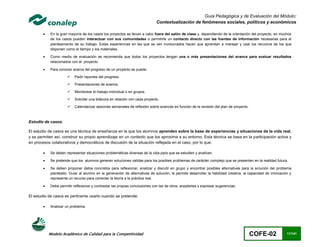 Guía Pedagógica y de Evaluación del Módulo:
                                                                              Contextualización de fenómenos sociales, políticos y económicos

           En la gran mayoría de los casos los proyectos se llevan a cabo fuera del salón de clase y, dependiendo de la orientación del proyecto, en muchos
            de los casos pueden interactuar con sus comunidades o permitirle un contacto directo con las fuentes de información necesarias para el
            planteamiento de su trabajo. Estas experiencias en las que se ven involucrados hacen que aprendan a manejar y usar los recurs os de los que
            disponen como el tiempo y los materiales.

           Como medio de evaluación se recomienda que todos los proyectos tengan una o más presentaciones del avance para evaluar resultados
            relacionados con el proyecto.

           Para conocer acerca del progreso de un proyecto se puede:

                          Pedir reportes del progreso.

                          Presentaciones de avance,

                          Monitorear el trabajo individual o en grupos.

                          Solicitar una bitácora en relación con cada proyecto.

                          Calendarizar sesiones semanales de reflexión sobre avances en función de la revisión del plan de proyecto.



Estudio de casos.

El estudio de casos es una técnica de enseñanza en la que los alumnos aprenden sobre la base de experiencias y situaciones de la vida real,
y se permiten así, construir su propio aprendizaje en un contexto que los aproxima a su entorno. Esta técnica se basa en la participación activa y
en procesos colaborativos y democráticos de discusión de la situación reflejada en el caso, por lo que:

           Se deben representar situaciones problemáticas diversas de la vida para que se estudien y analicen.

           Se pretende que los alumnos generen soluciones validas para los posibles problemas de carácter complejo que se presenten en la realidad futura.

           Se deben proponer datos concretos para reflexionar, analizar y discutir en grupo y encontrar posibles alternativas para la solución del problema
            planteado. Guiar al alumno en la generación de alternativas de solución, le permite desarrollar la habilidad creativa, la capacidad de innovación y
            representa un recurso para conectar la teoría a la práctica real.

           Debe permitir reflexionar y contrastar las propias conclusiones con las de otros, aceptarlas y expresar sugerencias.

El estudio de casos es pertinente usarlo cuando se pretende:

           Analizar un problema.




            Modelo Académico de Calidad para la Competitividad                                                                          COFE-02             11/141
 