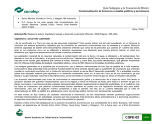 Guía Pedagógica y de Evaluación del Módulo:
                                                                       Contextualización de fenómenos sociales, políticos y económicos


       Banco Mundial. Creado en 1944 y lo integran 184 miembros
       G-7. Grupo de los siete países más industrializados del
        mundo: Alemania, Canadá, EEUU, Francia, Gran Bretaña,
        Japón e Italia.
                                                                                                                                    (Ríos, 2009)

Actividad 50. Realizar la lectura: Capitalismo salvaje y desarrollo sustentable (Ramirez, 2009) Páginas 265- 268).

Capitalismo y desarrollo sustentable

¿Se ha sacrificado a la Tierra en aras de las ganancias materiales? Todo parece indicar que así está sucediendo, si no frenamos la
voracidad del sistema económico capitalista que ha convertido en mercancía prácticamente todo lo existente y lo creado. Nosotros
tenemos capacidad de acción como consumidores. Debemos entender que varios de los productos que usamos en nuestra vida diaria,
tanto en su producción como en su utilización y desecho, representan una afectación para nuestro entorno natural, un costo que
tendremos que pagar si no encontramos soluciones a nuestros problemas.
La explotación irracional de los recursos naturales, la contaminación del aire, la tierra y el agua, la afectación a la biodiversidad, han
alterado el ritmo de la naturaleza, a tal grado que hoy el término “calentamiento global” forma parte de nuestro lenguaje cotidiano. No se
trata del fin del mundo, pero tenemos que cambiar el rumbo. Nosotros y, sobre todo, los países desarrollados, que generan anualmente
dos mil millones de toneladas de residuos industriales sólidos y cerca de 350 millones de toneladas de detritos peligrosos.
Los estragos generados en el ambiente por la producción, uso y desecho indiscriminado de todo tipo de objetos de la vida moderna,
comenzaron a estar presentes en la conciencia mundial desde los años ochenta, dando lugar al surgimiento de un proyecto que pretendía
conciliar el crecimiento económico con la protección del entorno natural, al que se llamó “desarrollo sustentable”. En la actualidad, muchos
países han adoptado medidas para ajustarse a un desarrollo sustentable; otros, no; el caso de China, es el más sintomático, ya que
debido a su gran actividad industrial de los últimos años, se ha convertido en el primer emisor de gas de efecto invernadero del planeta
Los acuerdos internacionales para tratar de contrarrestar el calentamiento global y la destrucción de la capa de ozono han tenido la
oposición decidida del gobierno estadounidense, que se ha negado a firmar el Protocolo de Kioto para reducir la emisión de gas con
efecto invernadero. Los intereses de las empresas transnacionales afectan negativamente el desarrollo sustentable, en la medida en que
los flujos de inversiones que generan contaminantes buscan asentarse en países con una regulación ambiental baja para evadir
restricciones, pero que de cualquier manera contaminan a todo el planeta. Por ello, en la Cumbre celebrada por la ONU en
Johannesburgo en 2002, se calificó a la globalización como “el enemigo público número uno” del desarrollo sustentable.
En este mundo de flujo continuo de capitales, mercancías e información, se han desarrollado también poderosas organizaciones
criminales interconectadas en actividades conjuntas por todo el planeta. Este fenómeno afecta profundamente a la economía, la política y
la seguridad nacionales e internacionales, así como a la sociedad en general.
Estados Unidos se ha visto desplazado de su posición de potencia económica por sus competidores de la Unión Europea y del noreste
asiático, en especial por el “circuito étnico chino” (China, Hong Kong, Taiwán y Singapur). Por si fuera poco, en el Foro Económico




           Modelo Académico de Calidad para la Competitividad                                                               COFE-02            110/141
 
