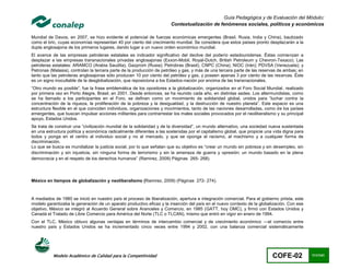 Guía Pedagógica y de Evaluación del Módulo:
                                                                       Contextualización de fenómenos sociales, políticos y económicos

Mundial de Davos, en 2007, se hizo evidente el potencial de fuerzas económicas emergentes (Brasil, Rusia, India y China), bautizado
como el bric, cuyas economías representan 40 por ciento del crecimiento mundial. Se considera que estos países pronto desplazarán a la
dupla anglosajona de los primeros lugares, dando lugar a un nuevo orden económico mundial.
El avance de las empresas petroleras estatales es indicador significativo del declive del poderío estadounidense. Éstas comienzan a
desplazar a las empresas transnacionales privadas anglosajonas (Exxon-Mobil, Royal-Dutch, British Petroleum y Chevron-Texaco). Las
petroleras estatales: ARAMCO (Arabia Saudita), Gazprom (Rusia); Petrobras (Brasil), CNPC (China); NIOC (Irán); PDVSA (Venezuela); y
Petronas (Malasia), controlan la tercera parte de la producción de petróleo y gas, y más de una tercera parte de las reservas de ambas; en
tanto que las petroleras anglosajonas sólo producen 10 por ciento del petróleo y gas, y poseen apenas 3 por ciento de las reservas. Éste
es un signo inocultable de la desglobalización, que reposiciona a los Estados-nación por encima de las transnacionales.
“Otro mundo es posible”, fue la frase emblemática de los opositores a la globalización, organizados en el Foro Social Mundial, realizado
por primera vez en Porto Alegre, Brasil, en 2001. Desde entonces, se ha reunido cada año, en distintas sedes. Los altermundistas, como
se ha llamado a los participantes en el Foro, se definen como un movimiento de solidaridad global, unidos para “luchar contra la
concentración de la riqueza, la proliferación de la pobreza y la desigualdad, y la destrucción de nuestro planeta”. Este espacio es una
estructura flexible en el que coinciden individuos, organizaciones y movimientos, tanto de las naciones desarrolladas, como de los países
emergentes, que buscan impulsar acciones militantes para contrarrestar los males sociales provocados por el neoliberalismo y su principal
apoyo, Estados Unidos.
Se trata de construir una “civilización mundial de la solidaridad y de la diversidad”, un mundo alternativo, una sociedad nueva sustentada
en una estructura política y económica radicalmente diferentes a las sostenidas por el capitalismo global, que propicie una vida digna para
todos y ponga en el centro al individuo social y no al mercado, y que se oponga al racismo, al machismo y a cualquier forma de
discriminación.
Lo que se busca es mundializar la justicia social, por lo que señalan que su objetivo es “crear un mundo sin pobreza y sin desempleo, sin
discriminación y sin injusticia, sin ninguna forma de terrorismo y sin la amenaza de guerra y opresión; un mundo basado en la plena
democracia y en el respeto de los derechos humanos” (Ramirez, 2009) Páginas 265- 268).




México en tiempos de globalización y neoliberalismo (Ramirez, 2009) (Páginas 272- 274).



A mediados de 1980 se inició en nuestro país el proceso de liberalización, apertura e integración comercial. Para el gobierno priista, este
modelo garantizaba la generación de un aparato productivo eficaz y la inserción del país en el nuevo contexto de la globalización. Con ese
objetivo, México se integró al Acuerdo General sobre Aranceles y Comercio, en 1985 (GATT, hoy OMC), y firmó con Estados Unidos y
Canadá el Tratado de Libre Comercio para América del Norte (TLC o TLCAN), mismo que entró en vigor en enero de 1994.
Con el TLC, México obtuvo algunas ventajas en términos de intercambio comercial y de crecimiento económico —el comercio entre
nuestro país y Estados Unidos se ha incrementado cinco veces entre 1994 y 2002, con una balanza comercial sistemáticamente




           Modelo Académico de Calidad para la Competitividad                                                              COFE-02            111/141
 