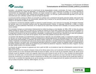 Guía Pedagógica y de Evaluación del Módulo:
                                                                        Contextualización de fenómenos sociales, políticos y económicos

favorable—; sin embargo, poco avanzó en la disminución de las desigualdades sociales y territoriales. De hecho, con la liberalización
comercial aumentaron los niveles de desempleo y se deterioraron los salarios y las condiciones de trabajo. En el plano territorial se
incrementaron las disparidades regionales, dándose una mayor inversión de capital y de flujos comerciales en los grandes centros
urbanos y en la zona fronteriza norte; mientras que los estados del centro y sur del país, predominantemente agrícolas y con mano de
obra barata pero poco calificada, quedaron fuera de los flujos de desarrollo.
La promoción del libre comercio en México se acompañó con políticas como: privatización del aparato productivo estatal, adecuación de la
legislación laboral para beneficio de los inversionistas, abandono de la inversión en los servicios públicos de educación y salud, que se
tradujo en una caída de su calidad y cobertura.
La privatización de empresas estatales significó su apertura al capital extranjero y de la reducción de aranceles. Se remataron empresas
de sectores clave de la economía nacional como las telecomunicaciones (Telmex), la siderurgia (SICARTSA y AHM), la minería
(Cananea), y la banca (Banamex, Bancomer). En la mayoría de los casos estas empresas fueron saneadas con recursos públicos antes
de ser vendidas.
En la sociedad mexicana se incrementaron drásticamente los niveles de pobreza; en dos décadas, de 1980 a 1997, el índice de pobreza
urbana aumentó en 25 por ciento, en tanto que en el campo se mantuvo en 54 por ciento. Buena parte del incremento de la pobreza en
los centros urbanos obedeció al fenómeno migratorio del campo a la ciudad; es decir, la población que migró lo hizo con su pobreza y en
la ciudad sólo la recreó en otro tipo de condiciones y actividades. La polarización social es tal que, mientras 20 por ciento de la población
más pobre del país tiene 3.4 por ciento de los ingresos, 20 por ciento más pudiente se apropia de 57.6 por ciento.
Los sectores más afectados por la liberalización comercial fueron el agrícola y las comunidades rurales, en especial de la región centro y
sur del país, por su bajo nivel educativo, su precaria infraestructura y escasa aglomeración de actividades económicas. A esto se sumaron
las restricciones presupuestales y el abandono del aparato estatal, traducido en una asistencia técnica limitada y en la reducción de los
créditos. Finalmente, el incremento del costo de los insumos para la agricultura y los bajos precios de los productos agrícolas han llevado
al campo mexicano a una grave crisis. Los productores agrícolas mexicanos no pueden competir con Estados Unidos y Canadá debido a
los fuertes subsidios que éstos reciben de sus gobiernos y por la diferencia abismal en maquinaria, métodos de cultivo, irrigación, insumos
de mejor calidad, acceso a los mercados, etcétera.
La situación del campo mexicano se agravará aún más a partir de 2008, con la entrada en vigor de la liberalización comercial del maíz,
fríjol, azúcar y leche.
Millones de mexicanos han emigrado a Estados Unidos en los últimos catorce años y se ha extendido el fenómeno migratorio a regiones y
grupos sociales que no eran expulsores tradicionales de fuerza de trabajo, como es el caso de los migrantes urbanos. Se calcula que el
promedio anual de migrantes a partir de la segunda mitad de los años noventa ha sido de 350 mil, como resultado del estancamiento
económico de nuestro país y el crecimiento de la economía de Estados Unidos, que generó una mayor demanda de fuerza de trabajo; y
aunque las condiciones en que laboran nuestros compatriotas son difíciles, para muchos es la única opción que les queda para mejorar su
nivel de vida. La cantidad de emigrantes es tal, que las remesas que envían son la segunda fuente de ingresos de la economía nacional,
sólo por debajo del petróleo. (Ramirez, 2009) (Páginas 272- 274).




           Modelo Académico de Calidad para la Competitividad                                                                COFE-02            112/141
 