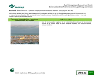 Guía Pedagógica y de Evaluación del Módulo:
                                                                        Contextualización de fenómenos sociales, políticos y económicos

Actividad 51. Realizar la lectura: Capitalismo salvaje y desarrollo sustentable (Ramirez, 2009) (Páginas 265- 268).

Instrucciones: A partir de la lectura realizada elaborar un comentario de cada uno de los fenómenos sociales, políticos y económicos que
se te presentan a continuación. Si lo consideras necesario puedes consultar otras fuentes de información (periódicos, revistas e Internet).
Guarda tu ejercicio, se retomará después.

    Fenómenos sociales, políticos y económicos
                                                                                             Reflexiones críticas
         contemporáneos de la sociedad
                                                           Uno de los resultados negativos de la industrialización acelerada de la economía
                                                           mundial es el impacto sobre el medio ambiente planetario, que provoca cambios
                                                           nocivos del clima.




           Modelo Académico de Calidad para la Competitividad                                                               COFE-02           113/141
 