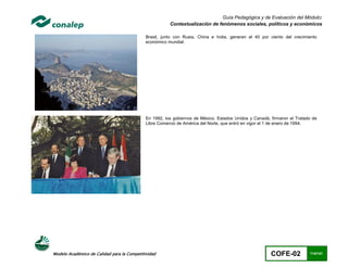 Guía Pedagógica y de Evaluación del Módulo:
                                                        Contextualización de fenómenos sociales, políticos y económicos

                                             Brasil, junto con Rusia, China e India, generan el 40 por ciento del crecimiento
                                             económico mundial.




                                             En 1992, los gobiernos de México, Estados Unidos y Canadá, firmaron el Tratado de
                                             Libre Comercio de América del Norte, que entró en vigor el 1 de enero de 1994.




Modelo Académico de Calidad para la Competitividad                                                      COFE-02           114/141
 