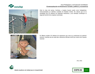 Guía Pedagógica y de Evaluación del Módulo:
                                                         Contextualización de fenómenos sociales, políticos y económicos

                                             Ante la crisis del campo, hombres y mujeres buscan suerte como trabajadores
                                             indocumentados en distintas ciudades de Estados Unidos. Se calcula que en la
                                             actualidad hay 20 millones de migrantes mexicanos y sus remesas constituyen la
                                             segunda fuente de los ingresos nacionales




                                             En México existen 40 millones de mexicanos que viven en condiciones de pobreza
                                             extrema, mientras dos de cada diez millonarios disfrutan del 60 por ciento de la riqueza
                                             nacional




                                                                                                                  (Ríos, 2009)




Modelo Académico de Calidad para la Competitividad                                                           COFE-02             115/141
 