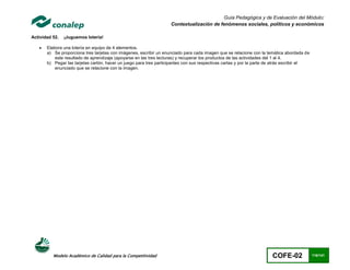 Guía Pedagógica y de Evaluación del Módulo:
                                                                    Contextualización de fenómenos sociales, políticos y económicos

Actividad 52.   ¡Juguemos lotería!

      Elabora una lotería en equipo de 4 elementos.
       a) Se proporciona tres tarjetas con imágenes, escribir un enunciado para cada imagen que se relacione con la temática abordada de
           este resultado de aprendizaje (apoyarse en las tres lecturas) y recuperar los productos de las actividades del 1 al 4.
       b) Pegar las tarjetas cartón, hacer un juego para tres participantes con sus respectivas cartas y por la parte de atrás escribir el
           enunciado que se relacione con la imagen.




          Modelo Académico de Calidad para la Competitividad                                                           COFE-02               116/141
 