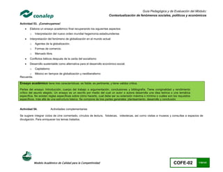 Guía Pedagógica y de Evaluación del Módulo:
                                                                       Contextualización de fenómenos sociales, políticos y económicos

Actividad 53. ¡Construyamos!
       Elabora un ensayo académico final recuperando los siguientes aspectos:
        o   Interpretación del nuevo orden mundial hegemonía estadounidense
       Interpretación del fenómeno de globalización en el mundo actual
        o   Agentes de la globalización.
        o   Formas de comercio.
        o   Mercado libre.
       Conflictos bélicos después de la caída del socialismo
       Desarrollo sustentable como alternativa para el desarrollo económico-social.
        o   Capitalismo
       o México en tiempos de globalización y neoliberalismo
Recuerda.

Ensayo académico tiene tres características: es fiable; es pertinente; y tiene validez crítica.
Partes del ensayo: Introducción, cuerpo del trabajo o argumentación, conclusiones y bibliografía. Tiene ooriginalidad y rendimiento
crítico del asunto elegido. Un ensayo es un escrito por medio del cual un autor o autora desarrolla una idea teórica o una temática
específica. No existen reglas específicas sobre cómo hacerlo, cual debe ser su extensión máxima o mínima o cuáles son los requisitos
específicos, más allá de una estructura básica. Se compone de tres partes generales: planteamiento, desarrollo y conclusión.


Actividad 54.             Actividades complementarias

Se sugiere integrar ciclos de cine comentado, círculos de lectura, fototecas, videotecas, así como visitas a museos y consultas a espacios de
divulgación. Para enriquecer los temas tratados.




            Modelo Académico de Calidad para la Competitividad                                                         COFE-02           119/141
 
