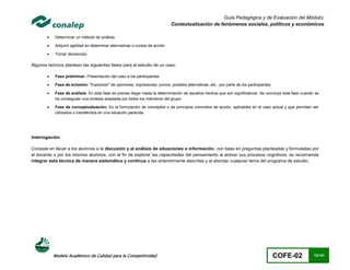 Guía Pedagógica y de Evaluación del Módulo:
                                                                               Contextualización de fenómenos sociales, políticos y económicos

           Determinar un método de análisis.

           Adquirir agilidad en determinar alternativas o cursos de acción.

           Tomar decisiones.

Algunos teóricos plantean las siguientes fases para el estudio de un caso:

           Fase preliminar: Presentación del caso a los participantes

           Fase de eclosión: "Explosión" de opiniones, impresiones, juicios, posibles alternativas, etc., por parte de los participantes.

           Fase de análisis: En esta fase es preciso llegar hasta la determinación de aquellos hechos que son significativos. Se concluye esta fase cuando se
            ha conseguido una síntesis aceptada por todos los miembros del grupo.

           Fase de conceptualización: Es la formulación de conceptos o de principios concretos de acción, aplicables en el caso actual y que permiten ser
            utilizados o transferidos en una situación parecida.




Interrogación.

Consiste en llevar a los alumnos a la discusión y al análisis de situaciones o información, con base en preguntas planteadas y formuladas por
el docente o por los mismos alumnos, con el fin de explorar las capacidades del pensamiento al activar sus procesos cognitivos; se recom ienda
integrar esta técnica de manera sistemática y continua a las anteriormente descritas y al abordar cualquier tema del programa de estudio.




            Modelo Académico de Calidad para la Competitividad                                                                               COFE-02       12/141
 