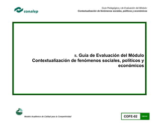 Guía Pedagógica y de Evaluación del Módulo:
                                                           Contextualización de fenómenos sociales, políticos y económicos




                                                     II.
                              Guía de Evaluación del Módulo
        Contextualización de fenómenos sociales, políticos y
                                                económicos




Modelo Académico de Calidad para la Competitividad                                                    COFE-02         120/141
 