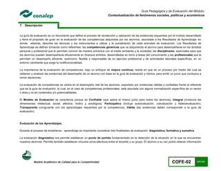 Guía Pedagógica y de Evaluación del Módulo:
                                                                     Contextualización de fenómenos sociales, políticos y económicos


7. Descripción


La guía de evaluación es un documento que define el proceso de recolección y valoración de las evidencias requeridas por el módulo desarrollado
y tiene el propósito de guiar en la evaluación de las competencias adquiridas por los alumnos, asociadas a los Resultados de Aprendizaje; en
donde además, describe las técnicas y los instrumentos a utilizar y la ponderación de cada actividad de evaluación. Los Resultados de
Aprendizaje se definen tomando como referentes: las competencias genéricas que va adquiriendo el alumno para desempeñarse en los ámbitos
personal y profesional que le permitan convivir de manera armónica con el medio ambiente y la sociedad; las disciplinares, esenciales para que
los alumnos puedan desempeñarse eficazmente en diversos ámbitos, desarrolladas en torno a áreas del conocimiento y las profesionales que le
permitan un desempeño eficiente, autónomo, flexible y responsable de su ejercicio profesional y de actividades laborales específicas, en un
entorno cambiante que exige la multifuncionalidad.

La importancia de la evaluación de competencias, bajo un enfoque de mejora continua, reside en que es un proceso por medio del cual se
obtienen y analizan las evidencias del desempeño de un alumno con base en la guía de evaluación y rúbrica, para emitir un juicio que conduzca a
tomar decisiones.

La evaluación de competencias se centra en el desempeño real de los alumnos, soportado por evidencias válidas y confiables frente al referente
que es la guía de evaluación, la cual, en el caso de competencias profesionales, está asociada con alguna normalización específica de un sector
o área y no en contenidos y/o potencialidades.

El Modelo de Evaluación se caracteriza porque es Confiable (que aplica el mismo juicio para todos los alumnos), Integral (involucra las
dimensiones intelectual, social, afectiva, motriz y axiológica), Participativa (incluye autoevaluación, coevaluación y heteroevaluación),
Transparente (congruente con los aprendizajes requeridos por la competencia), Válida (las evidencias deben corresponder a la guía de
evaluación).



Evaluación de los Aprendizajes.

Durante el proceso de enseñanza - aprendizaje es importante considerar tres finalidades de evaluación: diagnóstica, formativa y sumativa.

La evaluación diagnóstica nos permite establecer un punto de partida fundamentado en la detección de la situación en la que se encuentran
nuestros alumnos. Permite también establecer vínculos socio-afectivos entre el docente y su grupo. El alumno a su vez podrá obtener información




          Modelo Académico de Calidad para la Competitividad                                                            COFE-02             121/141
 
