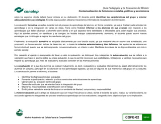 Guía Pedagógica y de Evaluación del Módulo:
                                                                       Contextualización de fenómenos sociales, políticos y económicos

sobre los aspectos donde deberá hacer énfasis en su dedicación. El docente podrá identificar las características del grupo y orientar
adecuadamente sus estrategias. En esta etapa pueden utilizarse mecanismos informales de recopilación de información.

La evaluación formativa se realiza durante todo el proceso de aprendizaje del alumno, en forma constante, ya sea al finalizar cada actividad de
aprendizaje o en la integración de varias de éstas. Tiene como finalidad informar a los alumnos de sus avances con respecto a los
aprendizajes que deben alcanzar y advertirle sobre dónde y en qué aspectos tiene debilidades o dificultades para poder regular sus procesos.
Aquí se admiten errores, se identifican y se corrigen; es factible trabajar colaborativamente. Asimismo, el docente puede asumir nuevas
estrategias que contribuyan a mejorar los resultados del grupo.

Finalmente, la evaluación sumativa es adoptada básicamente por una función social, ya que mediante ella se asume una acreditación, una
promoción, un fracaso escolar, índices de deserción, etc., a través de criterios estandarizados y bien definidos. Las evidencias se elaboran en
forma individual, puesto que se está asignando, convencionalmente, un criterio o valor. Manifiesta la síntesis de los logros obtenidos por ciclo o
período escolar.

Con respecto al agente o responsable de llevar a cabo la evaluación, se distinguen tres categorías: la autoevaluación que se refiere a la
valoración que hace el alumno sobre su propia actuación, lo que le permite reconocer sus posibilidades, limitaciones y cambios necesarios para
mejorar su aprendizaje. Los roles de evaluador y evaluado coinciden en las mismas personas

La coevaluación en la que los alumnos se evalúan mutuamente, es decir, evaluadores y evaluados intercambian su papel alternativamente; los
alumnos en conjunto, participan en la valoración de los aprendizajes logrados, ya sea por algunos de sus miembros o del grupo en su conjunto;
La coevaluación permite al alumno y al docente:

       Identificar los logros personales y grupales
       Fomentar la participación, reflexión y crítica constructiva ante situaciones de aprendizaje
       Opinar sobre su actuación dentro del grupo
       Desarrollar actitudes que se orienten hacia la integración del grupo
       Mejorar su responsabilidad e identificación con el trabajo
       Emitir juicios valorativos acerca de otros en un ambiente de libertad, compromiso y responsabilidad
La heteroevaluación que es el tipo de evaluación que con mayor frecuencia se utiliza, donde el docente es quien, evalúa, su variante externa, se
da cuando agentes no integrantes del proceso enseñanza-aprendizaje son los evaluadores, otorgando cierta objetividad por su no implicación.




           Modelo Académico de Calidad para la Competitividad                                                             COFE-02             122/141
 