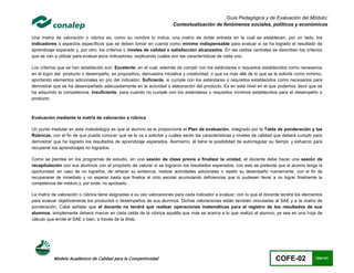 Guía Pedagógica y de Evaluación del Módulo:
                                                                      Contextualización de fenómenos sociales, políticos y económicos

Una matriz de valoración o rúbrica es, como su nombre lo indica, una matriz de doble entrada en la cual se establecen, por un lado, los
indicadores o aspectos específicos que se deben tomar en cuenta como mínimo indispensable para evaluar si se ha logrado el resultado de
aprendizaje esperado y, por otro, los criterios o niveles de calidad o satisfacción alcanzados. En las celdas centrales se describen los criterios
que se van a utilizar para evaluar esos indicadores, explicando cuáles son las características de cada uno.

Los criterios que se han establecido son: Excelente, en el cual, además de cumplir con los estándares o requisitos establecidos como necesarios
en el logro del producto o desempeño, es propositivo, demuestra iniciativa y creatividad, o que va más allá de lo que se le solicita como mínimo,
aportando elementos adicionales en pro del indicador; Suficiente, si cumple con los estándares o requisitos establecidos como necesarios para
demostrar que se ha desempeñado adecuadamente en la actividad o elaboración del producto. Es en este nivel en el que podemos decir que se
ha adquirido la competencia. Insuficiente, para cuando no cumple con los estándares o requisitos mínimos establecidos para el desempeño o
producto.



Evaluación mediante la matriz de valoración o rúbrica

Un punto medular en esta metodología es que al alumno se le proporcione el Plan de evaluación, integrado por la Tabla de ponderación y las
Rúbricas, con el fin de que pueda conocer qué se le va a solicitar y cuáles serán las características y niveles de calidad que deberá cumplir para
demostrar que ha logrado los resultados de aprendizaje esperados. Asimismo, él tiene la posibilidad de autorregular su tiempo y esfuerzo para
recuperar los aprendizajes no logrados.

Como se plantea en los programas de estudio, en una sesión de clase previa a finalizar la unidad, el docente debe hacer una sesión de
recapitulación con sus alumnos con el propósito de valorar si se lograron los resultados esperados; con esto se pretende que el alumno tenga la
oportunidad, en caso de no lograrlos, de rehacer su evidencia, realizar actividades adicionales o repetir su desempeño nuevamente, con el fin de
recuperarse de inmediato y no esperar hasta que finalice el ciclo escolar acumulando deficiencias que lo pudiesen llevar a no lograr finalmente la
competencia del módulo y, por ende, no aprobarlo.

La matriz de valoración o rúbrica tiene asignadas a su vez valoraciones para cada indicador a evaluar, con lo que el docente tendrá los elementos
para evaluar objetivamente los productos o desempeños de sus alumnos. Dichas valoraciones están también vinculadas al SAE y a la matriz de
ponderación. Cabe señalar que el docente no tendrá que realizar operaciones matemáticas para el registro de los resultados de sus
alumnos, simplemente deberá marcar en cada celda de la rúbrica aquélla que más se acerca a lo que realizó el alumno, ya sea en una hoja de
cálculo que emite el SAE o bien, a través de la Web.




           Modelo Académico de Calidad para la Competitividad                                                             COFE-02             124/141
 