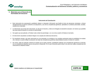 Guía Pedagógica y de Evaluación del Módulo:
                                                                      Contextualización de fenómenos sociales, políticos y económicos



9. Materiales para el Desarrollo de
   Actividades de Evaluación




                                                        Instrumento de Coevaluación

     Este instrumento de coevaluación posibilitará obtener e interpretar información que facilite la toma de decisiones orientadas a ofrecer
      retroalimentación al alumno conforme a la adquisición y uso de las competencias genéricas, aplicables en contextos personales, sociales,
      académicos y laborales.

     La información que arroje este instrumento, es útil para el docente, y debe ser entregada al estudiante evaluado, de manera que posibilite
      que éste pueda enriquecer su proceso de aprendizaje.

     Se sugiere que sea aplicado, al finalizar cada unidad de aprendizaje; o en una única ocasión al finalizar el semestre.

     El instrumento requisitado se deberá integrar en la carpeta de evidencias del alumno.

     Es importante precisar, que este instrumento es una propuesta, sin embargo si se considera pertinente existe la posibilidad de emplear
      otro, siempre y cuando refleje la evaluación de todas las competencias genéricas desarrolladas durante el módulo en cuestión.

     Así mismo, debe ser aplicado conforme el módulo que se esté cursando, posibilitando detectar qué competencias genéricas se articulan
      con la competencia disciplinar que se encuentra en desarrollo. Por lo que el docente podrá indicar a los alumnos cuáles competencias del
      instrumento se deberán evaluar.




         Modelo Académico de Calidad para la Competitividad                                                               COFE-02           126/141
 