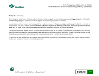 Guía Pedagógica y de Evaluación del Módulo:
                                                                       Contextualización de fenómenos sociales, políticos y económicos




Participativo-vivenciales.

Son un conjunto de elementos didácticos, sobre todo los que exigen un grado considerable de involucramiento y participación de todos los
miembros del grupo y que sólo tienen como límite el grado de imaginación y creatividad del facilitador.

Los ejercicios vivenciales son una alternativa para llevar a cabo el proceso enseñanza-aprendizaje, no sólo porque facilitan la transmisión de
conocimientos, sino porque además permiten identificar y fomentar aspectos de liderazgo, motivación, interacción y comunicación del
grupo, etc., los cuales son de vital importancia para la organización, desarrollo y control de un grupo de aprendizaje.

Los ejercicios vivenciales resultan ser una situación planeada y estructurada de tal manera que representan una experiencia muy atractiva,
divertida y hasta emocionante. El juego significa apartarse, salirse de lo rutinario y monótono, para asumir un papel o personaje a través del cual
el individuo pueda manifestar lo que verdaderamente es o quisiera ser sin temor a la crítica, al rechazo o al ridículo.

El desarrollo de estas experiencias se encuentra determinado por los conocimientos, habilidades y actitudes que el grupo requiera revisar o
analizar y por sus propias vivencias y necesidades personales.




           Modelo Académico de Calidad para la Competitividad                                                              COFE-02              13/141
 