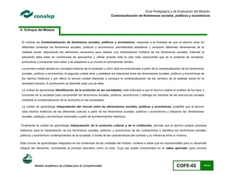 Guía Pedagógica y de Evaluación del Módulo:
                                                                       Contextualización de fenómenos sociales, políticos y económicos



4. Enfoque del Módulo


 El módulo de Contextualización de fenómenos sociales, políticos y económicos, responde a la finalidad de que el alumno sitúe en
 diferentes contextos los fenómenos sociales, políticos y económicos, permitiéndole establecer y comparar diferentes dimensiones de la
 realidad social, adquiriendo los elementos necesarios para realizar una interpretación holística de los fenómenos sociales. Además el
 educando debe estar en condiciones de aprovechar y utilizar durante toda la vida cada oportunidad que se le presente de actualizar,
 profundizar y enriquecer este saber y de adaptarse a un mundo en permanente cambio.

 La primera unidad aborda los conceptos básicos de la sociedad y cómo ésta ha evolucionado a partir de la contextualización de los fenómenos
 sociales, políticos y económicos; la segunda unidad sitúa y establece las relaciones entre las dimensiones sociales, políticas y económicas de
 los hechos históricos y por último la tercera unidad interpreta y compara la contextualización de los cambios de la realidad social en la
 sociedad humana. A continuación se describe cada una de ellas:

 La unidad de aprendizaje Identificación de la evolución en las sociedades, está enfocada a que el alumno realice el análisis de los tipos y
 funciones de la sociedad para comprender los fenómenos sociales, políticos, económicos y distinga los cambios de las estructuras sociales
 mediante la contextualización de su evolución en las sociedades.

 La unidad de aprendizaje Interpretación del vínculo entre las dimensiones sociales, políticas y económicas, posibilita que el alumno
 sitúe hechos históricos de las diferentes culturas a partir de los fenómenos sociales, políticos y económicos y relacione las dimensiones
 sociales, políticas y económicas nacionales a partir de acontecimientos históricos.


Finalmente la unidad de aprendizaje Interpretación de la evolución cultural y de la civilización, permite que el alumno analice procesos
históricos para la interpretación de los fenómenos sociales, políticos y económicos de las civilizaciones e identifica los fenómenos sociales,
políticos y económicos contemporáneos de la sociedad, a través de las características del contexto y su influencia entre sí mismos.

Este cúmulo de aprendizajes integrados en los contenidos de las unidades del módulo, conlleva a saber qué es imprescindible para su desarrollo
integral del educando, concibiendo al proceso educativo como un todo. Cuyo eje queda comprendido en el saber aprender, para conocer




           Modelo Académico de Calidad para la Competitividad                                                             COFE-02             14/141
 