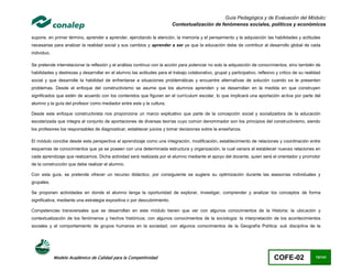Guía Pedagógica y de Evaluación del Módulo:
                                                                          Contextualización de fenómenos sociales, políticos y económicos

supone, en primer término, aprender a aprender, ejercitando la atención, la memoria y el pensamiento y la adquisición las habilidades y actitudes
necesarias para analizar la realidad social y sus cambios y aprender a ser ya que la educación debe de contribuir al desarrollo global de cada
individuo.

Se pretende interrelacionar la reflexión y el análisis continuo con la acción para potenciar no solo la adquisición de conocimientos, sino también de
habilidades y destrezas y desarrollar en el alumno las actitudes para el trabajo colaborativo, grupal y participativo, reflexivo y critico de su realidad
social y que desarrolle la habilidad de enfrentarse a situaciones problemáticas y encuentre alternativas de solución cuando se le presenten
problemas. Desde el enfoque del constructivismo se asume que los alumnos aprenden y se desarrollan en la medida en que construyen
significados que estén de acuerdo con los contenidos que figuran en el currículum escolar, lo que implicará una aportación activa por parte del
alumno y la guía del profesor como mediador entre este y la cultura.

Desde este enfoque constructivista nos proporciona un marco explicativo que parte de la concepción social y socializadora de la educación
escolarizada que integra al conjunto de aportaciones de diversas teorías cuyo común denominador son los principios del constructivismo, siendo
los profesores los responsables de diagnosticar, establecer juicios y tomar decisiones sobre la enseñanza.

El módulo concibe desde esta perspectiva al aprendizaje como una integración, modificación, establecimiento de relaciones y coordinación entre
esquemas de conocimientos que ya se poseen con una determinada estructura y organización, la cual variara al establecer nuevas relaciones en
cada aprendizaje que realizamos. Dicha actividad será realizada por el alumno mediante el apoyo del docente, quien será el orientador y promotor
de la construcción que debe realizar el alumno.

Con esta guía, se pretende ofrecer un recurso didáctico, por consiguiente se sugiere su optimización durante las asesorías individuales y
grupales.

Se proponen actividades en donde el alumno tenga la oportunidad de explorar, investigar, comprender y analizar los conceptos de forma
significativa, mediante una estrategia expositiva o por descubrimiento.

Competencias transversales que se desarrollan en este módulo tienen que ver con algunos conocimientos de la Historia: la ubicación y
contextualización de los fenómenos y hechos históricos; con algunos conocimientos de la sociología: la interpretación de los acontecimientos
sociales y el comportamiento de grupos humanos en la sociedad; con algunos conocimientos de la Geografía Política: sub disciplina de la




             Modelo Académico de Calidad para la Competitividad                                                                 COFE-02               15/141
 