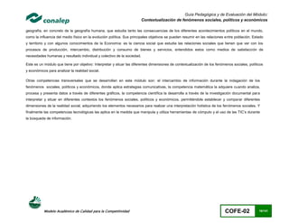 Guía Pedagógica y de Evaluación del Módulo:
                                                                         Contextualización de fenómenos sociales, políticos y económicos

geografía, en concreto de la geografía humana, que estudia tanto las consecuencias de los diferentes acontecimientos políticos en el mundo,
como la influencia del medio físico en la evolución política. Sus principales objetivos se pueden resumir en las relaciones entre población, Estado
y territorio y con algunos conocimientos de la Economía: es la ciencia social que estudia las relaciones sociales que tienen que ver con los
procesos de producción, intercambio, distribución y consumo de bienes y servicios, entendidos estos como medios de satisfacción de
necesidades humanas y resultado individual y colectivo de la sociedad.

Este es un módulo que tiene por objetivo: Interpretar y situar las diferentes dimensiones de contextualización de los fenómenos sociales, políticos
y económicos para analizar la realidad social.

Otras competencias transversales que se desarrollan en este módulo son: el intercambio de información durante la indagación de los
fenómenos sociales, políticos y económicos, donde aplica estrategias comunicativas, la competencia matemática la adquiere cuando analiza,
procesa y presenta datos a través de diferentes gráficos, la competencia científica la desarrolla a través de la investigación documental para
interpretar y situar en diferentes contextos los fenómenos sociales, políticos y económicos, permitiéndole establecer y comparar diferentes
dimensiones de la realidad social, adquiriendo los elementos necesarios para realizar una interpretación holística de los fenómenos sociales. Y
finalmente las competencias tecnológicas las aplica en la medida que manipula y utiliza herramientas de cómputo y el uso de las TIC’s durante
la búsqueda de información.




           Modelo Académico de Calidad para la Competitividad                                                              COFE-02              16/141
 