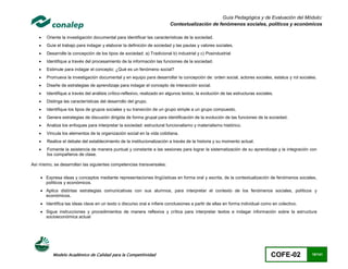 Guía Pedagógica y de Evaluación del Módulo:
                                                                         Contextualización de fenómenos sociales, políticos y económicos

      Oriente la investigación documental para identificar las características de la sociedad.
      Guíe el trabajo para indagar y elaborar la definición de sociedad y las pautas y valores sociales.
      Desarrolle la concepción de los tipos de sociedad: a) Tradicional b) industrial y c) Posindustrial
      Identifique a través del procesamiento de la información las funciones de la sociedad.
      Estimule para indagar el concepto: ¿Qué es un fenómeno social?
      Promueva la investigación documental y en equipo para desarrollar la concepción de: orden social, actores sociales, estatus y rol sociales.
      Diseñe de estrategias de aprendizaje para indagar el concepto de interacción social.
      Identifique a través del análisis crítico-reflexivo, realizado en algunos textos, la evolución de las estructuras sociales.
      Distinga las características del desarrollo del grupo.
      Identifique los tipos de grupos sociales y su transición de un grupo simple a un grupo compuesto.
      Genera estrategias de discusión dirigida de forma grupal para identificación de la evolución de las funciones de la sociedad.
      Analiza los enfoques para interpretar la sociedad: estructural funcionalismo y materialismo histórico.
      Vincula los elementos de la organización social en la vida cotidiana.
      Realice el debate del establecimiento de la institucionalización a través de la historia y su momento actual.
      Fomente la asistencia de manera puntual y constante a las sesiones para lograr la sistematización de su aprendizaje y la integración con
       los compañeros de clase.

Así mismo, se desarrollan las siguientes competencias transversales:

     Expresa ideas y conceptos mediante representaciones lingüísticas en forma oral y escrita, de la contextualización de fenómenos sociales,
      políticos y económicos.
     Aplica distintas estrategias comunicativas con sus alumnos, para interpretar el contexto de los fenómenos sociales, políticos y
      económicos.
     Identifica las ideas clave en un texto o discurso oral e infiere conclusiones a partir de ellas en forma individual como en colectivo.
     Sigue instrucciones y procedimientos de manera reflexiva y crítica para interpretar textos e indagar información sobre la estructura
      socioeconómica actual




           Modelo Académico de Calidad para la Competitividad                                                                   COFE-02        18/141
 