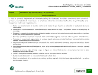 Guía Pedagógica y de Evaluación del Módulo:
                                                                        Contextualización de fenómenos sociales, políticos y económicos



Unidad III           Interpretación de la evolución cultural y de la civilización

                                                            Orientaciones Didácticas

La unidad de aprendizaje Interpretación de la evolución cultural y de la civilización, favorecerá el fortalecimiento de las competencias
genéricas que sean aplicables de manera natural a las competencias profesionales expresadas en los Resultados de Aprendizaje (RA), con el
fin de promover una formación integral del alumno.

       Realice una retroalimentación de la unidad anterior con la finalidad de que el alumno se autoevalué en la adquisición de nuevos
        conocimientos
       Identifique qué conocimientos previos poseen los educandos antes de iniciar la unidad y vincule estos saberes con las actividades de
        aprendizaje
       Se sugiere la integración de los alumnos para el trabajo en equipo, que permita los proceso de comunicación alumno-alumno y profesor-
        alumno en el proceso de enseñanza-aprendizaje.
       Fomente el aprendizaje autogestivo en sesiones de debate con la finalidad de generar procesos de reflexivos y críticos de los educandos
       Favorezca en los alumnos la argumentación de sus ideas respecto a diversas corrientes filosóficas y fenómenos histórico-sociales,
        mediante procedimientos teórico-metodológicos.
       Integra las tecnologías de la información y la comunicación en el proceso de enseñanza-aprendizaje, apóyese en películas que aborden
        esta temática.
       Ayude a los estudiantes a alcanzar habilidades en el uso de las tecnologías para acceder a información diversa y lograr una adecuada
        comunicación
       Establezca en consenso reglas de trabajo a seguir en el grupo para el desarrollo de la clase y el desempeño a lograr con las tareas
        establecidas dentro y fuera del salón.
       Oriente la investigación a través de diferentes fuentes de consulta para indagar la lucha de clases.
       Guíe la discusión dirigida sobre los antecedentes históricos de lucha de clases
       Sitúe la contextualización de los acontecimientos históricos que dieron lugar a la división del trabajo, la propiedad privada y los factores
        económicos que influyeron.




             Modelo Académico de Calidad para la Competitividad                                                             COFE-02              23/141
 