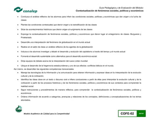 Guía Pedagógica y de Evaluación del Módulo:
                                                                        Contextualización de fenómenos sociales, políticos y económicos

      Conduzca el análisis reflexivo de los alumnos para inferir las condiciones sociales, políticas y económicas que dan origen a la lucha de
       clases

      Plantee las condiciones contextuales que dieron origen a la estratificación de las clases

      Sitúe los acontecimientos históricos que dieron origen al surgimiento de las clases

      Exponga la contextualización de fenómenos sociales, políticos y económicos que dieron lugar al antagonismo de clases: Burguesía y
       Proletariado.

      Desarrolle una interpretación del fenómeno de globalización en el mundo actual

      Realice en el salón de clase un análisis reflexivo de los agentes de la globalización

      Induzca a los alumnos investigar y debatir el desarrollo y evolución del capitalismo a través del tiempo y el mundo actual

      Fomente el desarrollo sustentable como alternativa para el desarrollo económico-social.

      Dirija equipos de debate acerca de la interpretación del nuevo orden mundial

      Ubique el desarrollo de la hegemonía estadounidense y uno de sus efectos: conflictos bélicos en el mundo.
Así mismo, se desarrollan las siguientes competencias transversales:
      Maneja las tecnologías de la información y la comunicación para obtener información y expresar ideas en la iinterpretación de la evolución
       cultural y de la civilización.
      Identifica las ideas clave en un texto o discurso oral e infiere conclusiones a partir de ellas para iinterpretar la evolución cultural y de la
       civilización a partir de los procesos históricos y de los fenómenos sociales, políticos y económicos de sus contextos para comprender la
       realidad social
      Sigue instrucciones y procedimientos de manera reflexiva, para comprender la contextualización de fenómenos sociales, políticos y
       económicos
      Ordena información de acuerdo a categorías, jerarquías y relaciones de los conceptos, definiciones y conceptualizaciones de los temas
       abordados.




           Modelo Académico de Calidad para la Competitividad                                                                COFE-02               24/141
 
