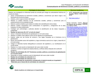 Guía Pedagógica y de Evaluación del Módulo:
                                                                      Contextualización de fenómenos sociales, políticos y económicos

                                     Estrategias de Aprendizaje                                                   Recursos Académicos
Realizar una investigación en diferentes fuentes de consulta para indagar los antecedentes históricos de      INITE. Introducción a las Ciencias
la lucha de clases.                                                                                            Sociales. México, 2009 Editorial.
 Ubicar contextualmente los fenómenos sociales, políticos y económicos que dieron origen a los                INITE
     fenómenos de la lucha de clases.
                                                                                                              http://www.icarito.cl
 Analizar ¿cómo surge la división del trabajo?
 Realizar un análisis deductivo de las condiciones sociales, políticas y económicas para el
     posesionamiento de la propiedad privada.
                                                                                                           Alvear Acevedo, Carlos. Manual
 Elaborar cuadros sinópticos para realizar el análisis de la estratificación de las clases.               de historia de la cultura, LIMUSA
 Elaborar cuadros comparativos para contextualizar el surgimiento y antagonismo de la clase               s.a. México 2002
     burguesa y la clase proletarizada.                                                                    http://books.google.com.mx/books
 Investigar qué cortometrajes o películas abordan la estratificación de las clases: burguesía y           ?id=i706z4cp4PgC&printsec=front
                                                                                                           cover&dq=Manual+de+historia+de
     proletariado.
                                                                                                           +la+cultura&hl=es&sa=X&ei=5XZh
 Realizar los ejercicios 40 a 45 “La lucha de clases”                                                     T5q8M8jo2QWR4tyECA&ved=0C
 Ubicar e interpretar del fenómeno de globalización en el mundo actual.                                   C8Q6AEwAA#v=onepage&q=Man
 Realizar un análisis crítico-reflexivo acerca de los agentes de la globalización.                        ual%20de%20historia%20de%20l
 Explicar cuáles son las formas de comercio y las reglas impuestas por el fenómeno de la                  a%20cultura&f=false
     globalización.
 Buscar documentales acerca del capitalismo y haga comentarios acerca de su origen y desarrollo en
     el mundo actual.
 Indagar en diferentes fuentes bibliográficas la evolución del capitalismo y su manifestación en el
     mundo actual.
 Realizar en un texto escrito la interpretación del nuevo orden mundial
 Identificar y analizar la hegemonía estadounidense y conflictos bélicos después de la caída del
     socialismo.
 Realizar las actividades 46 a 55 “Fenómenos sociales, políticos y económicos de globalización
     en el mundo actual”.
 Desarrollar un ensayo académico para la interpretación del nuevo orden mundial
 Realizar las actividades de evaluación 3.1.1
 Realizar las actividades de evaluación 3.2.1
 Realizar la actividad de coevaluación considerando el material incluido en el apartado 9
     “Materiales para el desarrollo de actividades de evaluación”




           Modelo Académico de Calidad para la Competitividad                                                             COFE-02             25/141
 