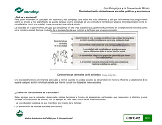 Guía Pedagógica y de Evaluación del Módulo:
                                                                    Contextualización de fenómenos sociales, políticos y económicos

¿Qué es la sociedad?
Para poder entender un concepto tan abstracto y tan complejo, que todos los días utilizamos y del que difícilmente nos pregun tamos
sobre su amplio y rico significado, se puede agregar que la sociedad es una estructura formada por grupos interrelacionados entre sí,
considerados como una unidad y que comparten una cultura común.
La sociedad en la que vivimos, el lugar que ocupamos en ella y los papeles que jugamos influyen tanto en la experiencia individual como
en la conducta social. Somos producto de la sociedad en la que vivimos y del lugar que ocupamos en ella.




                                            Características centrales de la sociedad. (Fuente: Zorrilla 1992.)

Una sociedad funciona de manera adecuada y normal cuando los actos sociales se desarrollan de manera eficiente y satisfactoria. Esto
supera cualquier acción individual aislada que intente cumplir con todas las tareas sociales



¿Cuáles son las funciones de la sociedad?

Cabe agregar que la sociedad desempeña ciertas funciones a través de expresiones particulares que responden a distintos grupos
sociales. A continuación se anotan, con un ejemplo en cada caso, cinco de las más Importantes:
• La reproducción biológica de sus miembros (por medio de la familia).
• La transmisión de normas sociales (educación).




          Modelo Académico de Calidad para la Competitividad                                                     COFE-02            28/141
 