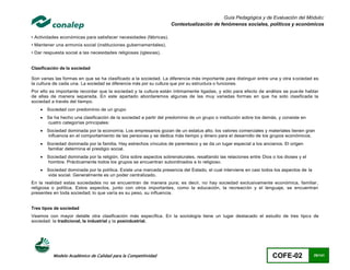 Guía Pedagógica y de Evaluación del Módulo:
                                                                   Contextualización de fenómenos sociales, políticos y económicos

• Actividades económicas para satisfacer necesidades (fábricas).
• Mantener una armonía social (instituciones gubernamentales).
• Dar respuesta social a las necesidades religiosas (iglesias).


Clasificación de la sociedad

Son varias las formas en que se ha clasificado a la sociedad. La diferencia más importante para distinguir entre una y otra s ociedad es
la cultura de cada una. La sociedad se diferencia más por su cultura que por su estructura o funciones.
Por ello es importante recordar que la sociedad y la cultura están íntimamente ligadas, y sólo para efecto de análisis se pue de hablar
de ellas de manera separada. En este apartado abordaremos algunas de las muy variadas formas en que ha sido clasificada la
sociedad a través del tiempo.
       Sociedad con predominio de un grupo
       Se ha hecho una clasificación de la sociedad a partir del predominio de un grupo o institución sobre los demás, y consiste en
        cuatro categorías principales:
       Sociedad dominada por la economía. Los empresarios gozan de un estatus alto, los valores comerciales y materiales tienen gran
        influencia en el comportamiento de las personas y se dedica más tiempo y dinero para el desarrollo de los grupos económicos.
       Sociedad dominada por la familia. Hay estrechos vínculos de parentesco y se da un lugar especial a los ancianos. El origen
        familiar determina el prestigio social.
       Sociedad dominada por la religión. Gira sobre aspectos sobrenaturales, resaltando las relaciones entre Dios o los dioses y el
        hombre. Prácticamente todos los grupos se encuentran subordinados a lo religioso.
       Sociedad dominada por la política. Existe una marcada presencia del Estado, el cual interviene en casi todos los aspectos de la
        vida social. Generalmente es un poder centralizado.
En la realidad estas sociedades no se encuentran de manera pura; es decir, no hay sociedad exclusivamente económica, familiar ,
religiosa o política. Estos aspectos, junto con otros importantes, como la educación, la recreación y el lenguaje, se encuentran
presentes en toda sociedad; lo que varía es su peso, su influencia.


Tres tipos de sociedad
Veamos con mayor detalle otra clasificación más específica. En la sociología tiene un lugar destacado el estudio de tres tipo s de
sociedad: la tradicional, la industrial y la posindustrial.




           Modelo Académico de Calidad para la Competitividad                                                       COFE-02               29/141
 