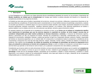 Guía Pedagógica y de Evaluación del Módulo:
                                                                         Contextualización de fenómenos sociales, políticos y económicos



    1. Descripción

La Guía Pedagógica es un documento que integra elementos técnico-metodológicos planteados de acuerdo con los principios y lineamientos del
Modelo Académico de Calidad para la Competitividad del Conalep para orientar la práctica educativa del docente en el desarrollo de
competencias previstas en los programas de estudio.
La finalidad que tiene esta guía es facilitar el aprendizaje de los alumnos, encauzar sus acciones y reflexiones y proporcionar situaciones en las
que desarrollará las competencias. El docente debe asumir conscientemente un rol que facilite el proceso de aprendizaje, proponiendo y cuidando
un encuadre que favorezca un ambiente seguro en el que los alumnos puedan aprender, tomar riesgos, equivocarse extrayendo de sus errores
lecciones significativas, apoyarse mutuamente, establecer relaciones positivas y de confianza, crear relaciones significativas con adultos a
quienes respetan no por su estatus como tal, sino como personas cuyo ejemplo, cercanía y apoyo emocional es valioso.
Es necesario destacar que el desarrollo de la competencia se concreta en el aula, ya que formar con un enfoque en competencias significa
crear experiencias de aprendizaje para que los alumnos adquieran la capacidad de movilizar, de forma integral, recursos que se
consideran indispensables para saber resolver problemas en diversas situaciones o contextos, e involucran las dimensiones cognitiva,
afectiva y psicomotora; por ello, los programas de estudio, describen las competencias a desarrollar, entendiéndolas como la combinación
integrada de conocimientos, habilidades, actitudes y valores que permiten el logro de un desempeño eficiente, autónomo, flexible y responsable
del individuo en situaciones específicas y en un contexto dado. En consecuencia, la competencia implica la comprensión y transferencia de los
conocimientos a situaciones de la vida real; ello exige relacionar, integrar, interpretar, inventar, aplicar y transferir los saberes a la resolución de
problemas. Esto significa que el contenido, los medios de enseñanza, las estrategias de aprendizaje, las formas de organización de la
clase y la evaluación se estructuran en función de la competencia a formar; es decir, el énfasis en la proyección curricular está en lo que los
alumnos tienen que aprender, en las formas en cómo lo hacen y en su aplicación a situaciones de la vida cotidiana y profesional.
Considerando que el alumno está en el centro del proceso formativo, se busca acercarle elementos de apoyo que le muestren qué competencias
va a desarrollar, cómo hacerlo y la forma en que se le evaluará. Es decir, mediante la guía pedagógica el alumno podrá autogestionar su
aprendizaje a través del uso de estrategias flexibles y apropiadas que se transfieran y adopten a nuevas situaciones y contextos e ir dando
seguimiento a sus avances a través de una autoevaluación constante, como base para mejorar en el logro y desarrollo de las competencias
indispensables para un crecimiento académico y personal.




           Modelo Académico de Calidad para la Competitividad                                                                  COFE-02                3/141
 