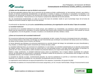 Guía Pedagógica y de Evaluación del Módulo:
                                                                     Contextualización de fenómenos sociales, políticos y económicos

¿Cuáles son los sectores en que se divide la economía?
En términos generales podemos decir que la economía de los países se divide, analíticamente, en tres sectores: primario, secu ndario y
terciario. El primario corresponde principalmente a la agricultura, la minería, la pesca y la silvicultura; el secundario a la industria o a la
producción de mercancías; el terciario a los servicios que incluyen entre otras actividades al comercio, a las finanzas, al transporte, a la
sanidad y a la educación. Toda economía es una mezcla en proporciones diferentes de los tres sectores.
Así, las características fundamentales, en cada uno de los tres tipos de sociedad, reside en que el porcentaje mayor de la fu erza de
trabajo se encuentra ubicado en alguno de los tres sectores.


A continuación se describen las principales características económicas y de organización social de estos 3 tipos de sociedad.
La sociedad tradicional
La economía de la sociedad tradicional es simple porque, para satisfacer sus necesidades, sus miembros utilizan directamente los
bienes que les proporciona la naturaleza. En pocas ocasiones esos bienes sufren procesos de transformación. Para subsistir se recurre
a la agricultura, a la cría de ganado, a la caza, a la pesca o a la recolección de frutos, hierbas o raíces.


¿Cómo es la economía de la sociedad tradicional?

En la economía tradicional la tecnología empleada es muy elemental, es decir, arcaica. Se recurre a la energía bruta de la naturaleza,
como la fuerza animal, la del viento y la del agua; se usan herramientas que constituyen una extensión del cuerpo (como los m artillos) y
se utilizan armas simples como el hacha y las flechas.
Un tercer elemento que distingue a la economía tradicional es su sencilla división del trabajo; las actividades son poco diversificadas y
muy simples. La división llega a existir únicamente por motivos de sexo y edad.
La sociedad tradicional tiene una economía de subsistencia, lo cual implica una actividad caracterizada por la reducida productividad
del trabajo humano. Esto es lógico cuando se cuenta sólo con una tecnología arcaica y una baja división del trabajo; el resul tado no
podía ser otro. Como consecuencia, suelen escasear los productos básicos y se ocupa mucho tiempo en conseguidos.
Debido a estas condiciones, la sociedad tradicional pocas veces es exportadora. Aun si logran obtener excedentes de cualquier
artículo, las dificultades de comunicación y transporte no facilitan la salida de los productos. Los intercambios sólo se llegan a dar entre
sociedades vecinas y con limitado número de artículos.
La sociedad es reducida, es decir, numéricamente pequeña. Su nivel de subsistencia no permite un crecimiento demográfico alto y
sostenido; sus niveles de mortalidad son muy elevados, principalmente entre los menores.
La organización social tradicional se apoya principalmente en dos aspectos: la parentela y los grupos de edad.
La parentela se sustenta en el reconocimiento de los lazos sanguíneos y en los vínculos matrimoniales. Otorga el reconocimiento social




          Modelo Académico de Calidad para la Competitividad                                                            COFE-02             30/141
 