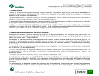 Guía Pedagógica y de Evaluación del Módulo:
                                                                    Contextualización de fenómenos sociales, políticos y económicos

La sociedad industrial
También se le conoce como sociedad avanzada, compleja, de masas o tecnológica. Aquí se opta por el término industrial con el
propósito de diferenciar un nivel de desarrollo (más o menos común al conjunto de la sociedad actual), frente a otro que ya m uestra sus
tendencias en las sociedades más adelantadas.
Los principales factores que conforman su estructura económica se refieren a la relación entre la naturaleza y la técnica, la relación de la
técnica y la producción, la productividad elevada y las necesidades de consumo.
En la sociedad industrial la naturaleza adquiere una relación especial con la técnica buscando un equilibrio, haciendo uso de máquinas,
de tecnologías complejas, de conocimientos, con una tendencia de transformación.
La técnica se pone al servicio de la producción. La economía de la sociedad industrial se basa en una búsqueda permanente de
mecanismos para producir más con el menor esfuerzo humano y con el uso extensivo de maquinaria altamente desarrollada. La relación
económica de la sociedad más allá de sus fronteras le obliga a competir con la tecnología avanzada.


¿Cuáles son las consecuencias de una alta división del trabajo?
A diferencia de la sociedad tradicional, la industrial no posee una economía de subsistencia. Por el contrario, tiene una eco nomía con
capacidad de exportar los productos que produce. Además, la sociedad industrial demanda una elevada productividad, la cual no se
alcanza sólo con una buena y variada tecnología.
Por otra parte, la marcada división del trabajo ha contribuido a que en la sociedad industrial se dé un divorcio entre el pro ductor y el
consumidor, anulando casi por completo la posibilidad de que se consuma lo que uno mismo produce. Esto es aún más difícil deb ido al
incremento en las necesidades de consumo, fenómeno que sirve como motor de crecimiento económico y que incrementa la creatividad y
la competencia.
La organización social en la sociedad industrial se caracteriza por su complejidad, por la influencia de la producción, por l a búsqueda del
esta tus adquirido y por la profesionalización.
Uno de los-principales rasgos de la sociedad industrial es su complejidad. Ésta aumenta en función del número de miembros debido a la
cantidad y variedad de sistemas de liderazgo, a la variedad de interacciones sociales, a las numerosas organizaciones y grupos, y a la
multiplicidad de roles.
Los diversos roles que asume una misma persona hacen compleja la organización social.
Un mismo individuo puede jugar el rol de padre de familia, de médico, de sindicalista, de miembro de un grupo religioso, de i ntegrante de
un equipo deportivo, de político, de artista, etc. Así, la organización social se conforma con numerosos grupos que interactúan de muchas
maneras, conjugando intereses y roles individuales y logrando una complejidad social que únicamente es posible en la sociedad
tecnológica.
Otro eje fundamental de la sociedad industrial es la producción, sus condiciones y sus consecuencias. Cada individuo es un productor y
un gran consumidor. La vida gira en torno a la ocupación, el trabajo, la producción. No se puede imaginar a la sociedad indus trial sin la




          Modelo Académico de Calidad para la Competitividad                                                         COFE-02             32/141
 