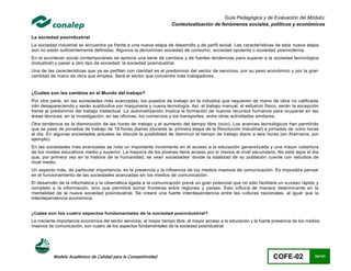Guía Pedagógica y de Evaluación del Módulo:
                                                                      Contextualización de fenómenos sociales, políticos y económicos

La sociedad posindustrial
La sociedad industrial se encuentra ya frente a una nueva etapa de desarrollo y de perfil social. Las características de esta nueva etapa
aún no están suficientemente definidas. Algunos la denominan sociedad de consumo, sociedad opulenta o sociedad posmoderna.
En el acontecer social contemporáneo se aprecia una serie de cambios y de fuertes tendencias para superar a la sociedad tecno lógica
(industrial) y pasar a otro tipo de sociedad: la sociedad posindustrial.
Una de las características que ya se perfilan con claridad es el predominio del sector de servicios, por su peso económico y por la gran
cantidad de mano de obra que emplea. Será el sector que concentre más trabajadores.


¿Cuáles son los cambios en el Mundo del trabajo?
Por otra parte, en las sociedades más avanzadas, los puestos de trabajo en la industria que requieren de mano de obra no calificada
irán desapareciendo y serán sustituidos por maquinaria y nueva tecnología. Así, el trabajo manual, el esfuerzo físico, serán la excepción
frente al predominio del trabajo intelectual. La automatización implica la formación de nuevos recursos humanos para ocuparse en las
áreas técnicas, en la investigación, en las oficinas, los comercios y los transportes, entre otras actividades similares.
Otra tendencia es la disminución de las horas de trabajo y el aumento del tiempo libre (ocio). Los avances tecnológicos han permit ido
que se pase de jornadas de trabajo de 18 horas diarias (durante la: primera etapa de la Revolución Industrial) a jornadas de ocho horas
al día. En algunas sociedades actuales se discute la posibilidad de disminuir el tiempo de trabajo diario a seis horas (en Al emania, por
ejemplo).
En las sociedades más avanzadas se nota un importante incremento en el acceso a la educación generalizada y una mayor cobertura
de los niveles educativos medio y superior. La mayoría de los jóvenes tiene acceso por lo menos al nivel secundario. No está lejos el día
que, por primera vez en la historia de la humanidad, se vean sociedades' donde la totalidad de su población cuente con estudios de
nivel medio.
Un aspecto más, de particular importancia, es la presencia y la influencia de los medios masivos de comunicación. Es imposibl e pensar
en el funcionamiento de las sociedades avanzadas sin los medios de comunicación.
El desarrollo de la informática y la cibernética ligada a la comunicación prevé un gran potencial que no sólo facilitará un a cceso rápido y
completo a la información, sino que permitirá borrar fronteras entre regiones y países. Esto influirá de manera determinante en la
mentalidad de la nueva sociedad posindustrial. Se creará una fuerte interdependencia entre las culturas nacionales, al igual que la
interdependencia económica.


¿Cuáles son los cuatro aspectos fundamentales de la sociedad posindustrial?
La creciente importancia económica del sector servicios, el mayor tiempo libre, el mayor acceso a la educación y la fuerte presencia de los medios
masivos de comunicación, son cuatro de los aspectos fundamentales de la sociedad posindustrial




           Modelo Académico de Calidad para la Competitividad                                                             COFE-02              34/141
 