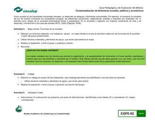 Guía Pedagógica y de Evaluación del Módulo:
                                                                         Contextualización de fenómenos sociales, políticos y económicos

Como sucede en las sociedades industriales actuales, su desarrollo es desigual y fácilmente comprobable. Por ejemplo, al comparar la sociedad
del sur de nuestro continente con sociedades europeas, las diferencias económicas, organizativas, sociales y culturales son evidentes. Así, lo
descrito como rasgos de la sociedad posindustrial tiende a presentarse. En la sociedad y regiones con mejores condiciones de vida y de
desarrollo. (Introducción a las ciencias sociales INITE, 2009) (Páginas 79-88).

Actividad 3.    Mapa mental: Funciones de la sociedad.

       Elaborar con la lectura realizada, y en trabajo en equipo, un mapa mental en el que se describa cuales son las funciones de la sociedad
        a partir del grupo predominante.
       Utilizar diversos materiales y elementos de apoyo, que sirvan para elaborar el mapa.
       Realizar la explicación a todo el grupo y sustenta tu opinión.
       Recuerda…
               ¿Qué son los mapas mentales?

               Los mapas mentales son una técnica que permite la organización y la representación de información en forma sencilla, espontánea y
               creativa para que sea asimilada y recordada por el cerebro. Este método permite que las ideas generen a su vez otras y que sea fácil
               visualizar cómo se conectan, se relacionan y se expanden fuera de las restricciones de la organización lineal tradicional.




Actividad 4.    Collage
       Elaborar un collage en equipo de tres integrantes, que contenga elementos que identifiquen a los tres tipos de sociedad.
        o   Utilizar diversos materiales y elementos de apoyo, que sirvan para ilustrar.
       Realizar la explicación a todo el grupo y presenta una opinión del equipo.



Actividad 5.    Verdadero o falso

       Instrucciones: A continuación se presenta una serie de afirmaciones, identifícalas como falsas (F) o verdaderas (V), según
         corresponda.




            Modelo Académico de Calidad para la Competitividad                                                            COFE-02             35/141
 