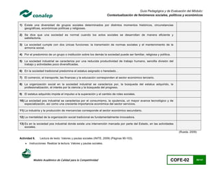 Guía Pedagógica y de Evaluación del Módulo:
                                                                         Contextualización de fenómenos sociales, políticos y económicos


1) Existe una diversidad de grupos sociales determinados por distintos momentos históricos, circunstancias
   geográficas, económicas políticas y religiosas.

2) Se dice que una sociedad es normal cuando los actos sociales se desarrollan de manera eficiente y
   satisfactoria.

3) La sociedad cumple con dos únicas funciones: la transmisión de normas sociales y el mantenimiento de la
   armonía social.

4) Por el predominio de un grupo o institución sobre los demás la sociedad puede ser familiar, religiosa y política.

5) La sociedad industrial se caracteriza por una reducida productividad de trabajo humano, sencilla división del
   trabajo y actividades poco diversificadas.

6) En la sociedad tradicional predomina el estatus asignado o heredado. .

7) El comercio, el transporte, las finanzas y la educación corresponden al sector económico terciario.

8) La organización social en la sociedad industrial se caracteriza por, la búsqueda del estatus adquirido, la
   profesionalización, el interés por la ciencia y la búsqueda del progreso.

9) El estatus adquirido impide el impulso a la superación y el cambio de roles sociales.

10) La sociedad pos industrial se caracteriza por el consumismo, la opulencia, un mayor avance tecnológico y de
    especialización, así como una creciente importancia económica del sector servicios.

11) La industria y la producción de mercancías corresponde al sector económico secundario.

12) La mentalidad de la organización social tradicional es fundamentalmente innovadora.

13) Es en la sociedad pos industrial donde existe una intervención marcada por parte del Estado, en las actividades
    sociales.
                                                                                                                          (Rueda, 2009)

Actividad 6.    Lectura de texto: Valores y pautas sociales (INITE, 2009) (Páginas 90-103).
       Instrucciones: Realizar la lectura: Valores y pautas sociales.




           Modelo Académico de Calidad para la Competitividad                                                          COFE-02        36/141
 