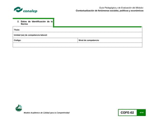 Guía Pedagógica y de Evaluación del Módulo:
                                                               Contextualización de fenómenos sociales, políticos y económicos




    2. Datos de Identificación de la
       Norma

Título:

Unidad (es) de competencia laboral:

Código:                                                          Nivel de competencia:




          Modelo Académico de Calidad para la Competitividad                                              COFE-02           4/141
 