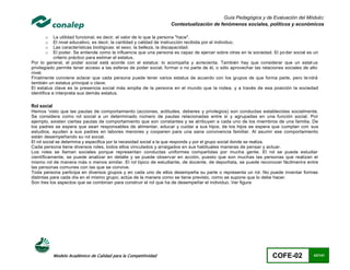 Guía Pedagógica y de Evaluación del Módulo:
                                                                   Contextualización de fenómenos sociales, políticos y económicos

      o     La utilidad funcional, es decir, el valor de lo que la persona "hace".
      o     El nivel educativo, es decir, la cantidad y calidad de instrucción recibida por el individuo.
      o     Las características biológicas: el sexo, la belleza, la discapacidad.
      o     El poder. Se entiende como la influencia que una persona es capaz de ejercer sobre otras en la sociedad. El po der social es un
            criterio práctico para estimar el estatus.
Por lo general, el poder social está acorde con el estatus: lo acompaña y acrecienta. También hay que considerar que un estat us
privilegiado permite tener acceso a las esferas de poder social, formar o no parte de él, o sólo aprovechar las relaciones sociales de alto
nivel.
Finalmente conviene aclarar que cada persona puede tener varios estatus de acuerdo con los grupos de que forma parte, pero te ndrá
también un estatus principal o clave.
El estatus clave es la presencia social más amplia de la persona en el mundo que la rodea, y a través de esa posición la sociedad
identifica e interpreta sus demás estatus.

Rol social
Hemos 'visto que las pautas de comportamiento (acciones, actitudes, deberes y privilegios) son conductas establecidas socialmente.
Se considera como rol social a un determinado número de pautas relacionadas entre sí y agrupadas en una función social. Por
ejemplo, existen ciertas pautas de comportamiento que son constantes y se atribuyen a cada uno de los miembros de una familia. De
los padres se espera que sean responsables de alimentar, educar y cuidar a sus hijos; de los hijos se espera que cumplan con sus
estudios, ayuden a sus padres en labores menores y cooperen para una sana convivencia familiar. Al asumir ese comportamiento
están desempeñando su rol social.
El rol social se determina y especifica por la necesidad social a la que responde y por el grupo social donde se realiza.
Cada persona tiene diversos roles, todos ellos vinculados y arraigados en sus habituales maneras de pensar y actuar.
Los roles se llaman sociales porque representan conductas uniformes compartidas por mucha gente. El rol se puede estudiar
científicamente, se puede analizar en detalle y se puede observar en acción, puesto que son muchas las personas que realizan el
mismo rol de manera más o menos similar. El rol típico de estudiante, de docente, de deportista, se puede reconocer fácilment e entre
las personas comunes con las que se convive.
Toda persona participa en diversos grupos y en cada uno de ellos desempeña su parte o representa un rol. No puede inventar formas
distintas para cada día en el mismo grupo; actúa de la manera como se tiene previsto, como se supone que lo debe hacer.
Son tres los aspectos que se combinan para construir el rol que ha de desempeñar el individuo. Ver figura




             Modelo Académico de Calidad para la Competitividad                                                     COFE-02             43/141
 
