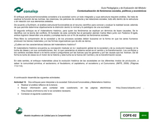 Guía Pedagógica y de Evaluación del Módulo:
                                                                       Contextualización de fenómenos sociales, políticos y económicos

El enfoque estructural-funcionalista considera a la sociedad como un todo integrado y cuya estructura requiere análisis. Se trata de
explicar la función de las normas, las creencias, los patrones de conducta y las relaciones sociales, todo ello dentro de la estructura
o en relación con sus elementos aislados.
De acuerdo a Durkheim, el análisis estructural-funcionalista es el recurso científico para conocer y evaluar la realidad social, además
de que permite determinar objetivamente la distinción dentro lo normal y lo patológico de una soc iedad.
El segundo enfoque es e! materialismo histórico, para quien los fenómenos se explican en términos de leyes causales. Se le
identifica con la teoría del conflicto. El fundador de esta corriente fue el pensador alemán Carlos Marx junto con Federico E ngels,
ambos lograron desarrollar una amplia y compleja teoría con e! fin de explicar los fenómenos sociales.
Para Marx la comprensión de la sociedad y de los procesos sociales deben buscarse en la forma en que los seres humanos
producen los bienes materiales y en las formas organizativas que de ello se deriva.
¿Cuáles son las características básicas del materialismo histórico?
El materialismo histórico encuentra su concepción medular en la • explicación global de la sociedad y de su evolución basada en la
lucha de clases y en sus contradicciones. Así, lo que caracteriza al sistema social es e! cambio y la transformación. Los con flictos y
los cambios sociales llevan a la teoría social a preguntarse por las fuerzas que los generan y por las causas que los motivan. De tal
forma la lucha de clases es e! motor de la historia y esta lucha es la fuerza de! Cambio y de la transformación social.

En este sentido, el enfoque materialista ubica la evolución histórica de las sociedades en los diferentes modos de pro ducción, a
saber: la comunidad primitiva, e! esclavismo, e! feudalismo, e! capitalismo, e! socialismo y el Comunismo. (INITE, 2009). (Páginas
113-114)




A continuación desarrolla las siguientes actividades:

Actividad 12. Dos enfoques para interpretar a la sociedad: Estructural funcionalista y Materialismo histórico
     Realizar el análisis reflexivo de la lectura.
     Buscar información para contestar este cuestionario, en las páginas electrónicas                          http://www.kalipedia.com/     ,
        http://www.artehistoria.net/ si se considera necesario.
       Contestar el siguiente cuestionario:




           Modelo Académico de Calidad para la Competitividad                                                          COFE-02              49/141
 