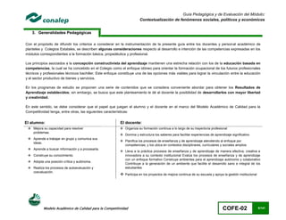 Guía Pedagógica y de Evaluación del Módulo:
                                                                       Contextualización de fenómenos sociales, políticos y económicos


    3. Generalidades Pedagógicas

Con el propósito de difundir los criterios a considerar en la instrumentación de la presente guía entre los docentes y personal académico de
planteles y Colegios Estatales, se describen algunas consideraciones respecto al desarrollo e intención de las competencias expresadas en los
módulos correspondientes a la formación básica, propedéutica y profesional.

Los principios asociados a la concepción constructivista del aprendizaje mantienen una estrecha relación con los de la educación basada en
competencias, la cual se ha concebido en el Colegio como el enfoque idóneo para orientar la formación ocupacional de los futuros profesionales
técnicos y profesionales técnicos bachiller. Este enfoque constituye una de las opciones más viables para lograr la vinculación entre la educación
y el sector productivo de bienes y servicios.

En los programas de estudio se proponen una serie de contenidos que se considera conveniente abordar para obtener los Resultados de
Aprendizaje establecidos; sin embargo, se busca que este planteamiento le dé al docente la posibilidad de desarrollarlos con mayor libertad
y creatividad.

En este sentido, se debe considerar que el papel que juegan el alumno y el docente en el marco del Modelo Académico de Calidad para la
Competitividad tenga, entre otras, las siguientes características:


El alumno:                                                El docente:
  Mejora su capacidad para resolver                       Organiza su formación continua a lo largo de su trayectoria profesional
   problemas.
                                                           Domina y estructura los saberes para facilitar experiencias de aprendizaje significativo
  Aprende a trabajar en grupo y comunica sus
                                                           Planifica los procesos de enseñanza y de aprendizaje atendiendo al enfoque por
   ideas.
                                                            competencias, y los ubica en contextos disciplinares, curriculares y sociales amplios
  Aprende a buscar información y a procesarla.
                                                           Lleva a la práctica procesos de enseñanza y de aprendizaje de manera efectiva, creativa e
  Construye su conocimiento.                               innovadora a su contexto institucional Evalúa los procesos de enseñanza y de aprendizaje
                                                            con un enfoque formativo Construye ambientes para el aprendizaje autónomo y colaborativo
  Adopta una posición crítica y autónoma.
                                                            Contribuye a la generación de un ambiente que facilite el desarrollo sano e integral de los
  Realiza los procesos de autoevaluación y                 estudiantes
   coevaluación.
                                                           Participa en los proyectos de mejora continua de su escuela y apoya la gestión institucional




           Modelo Académico de Calidad para la Competitividad                                                                    COFE-02                   5/141
 