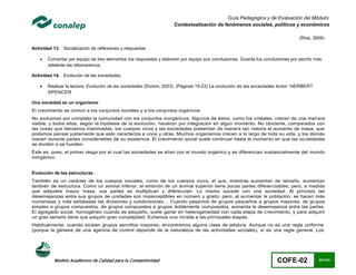 Guía Pedagógica y de Evaluación del Módulo:
                                                                   Contextualización de fenómenos sociales, políticos y económicos

                                                                                                                                (Ríos, 2009)

Actividad 13. Socialización de reflexiones y respuestas

      Comentar por equipo de tres elementos tus respuestas y elaboren por equipo sus conclusiones. Guarda tus conclusiones por escrito más
       adelante las retomaremos.

Actividad 14. Evolución de las sociedades.

      Realizar la lectura: Evolución de las sociedades (Etzioni, 2003). (Páginas 19-23) La evolución de las sociedades Autor: HERBERT
       SPENCER

Una sociedad es un organismo
El crecimiento es común a los conjuntos sociales y a los conjuntos orgánicos.
No excluimos por completo la comunidad con los conjuntos inorgánicos. Algunos de éstos, como los cristales, crecen de una man era
visible, y todos ellos, según la hipótesis de la evolución, nacieron por integración en algún momento. No obstante, comparados con
las cosas que llamamos inanimadas, los cuerpos vivos y las sociedades presentan de manera tan notoria el aumento de masa, que
podemos pensar justamente que esto caracteriza a unos y otras. Muchos organismos crecen a lo largo de toda su vida, y los demás
crecen durante partes considerables de su existencia. El crecimiento social suele continuar hasta el momento en que las so ciedades
se dividen o se hunden.
Éste es, pues, el primer rasgo por el cual las sociedades se alían con el mundo orgánico y se diferencian sustancialmente del mundo
inorgánico.


Evolución de las estructuras
También es un carácter de los cuerpos sociales, como de los cuerpos vivos, el que, mientras aumentan de tamaño, aumentan
también de estructura. Como un animal inferior, el embrión de un animal superior tiene pocas partes diferen ciables; pero, a medida
que adquiere mayor masa, sus partes se multiplican y diferencian. Lo mismo sucede con una sociedad. Al principio las
desemejanzas entre sus grupos de unidades son imperceptibles en número y grado; pero, al au mentar la población, se hacen más
numerosas y más señaladas las divisiones y subdivisiones… Cuando pasamos de grupos pequeños a grupos mayores, de grupos
simples a grupos compuestos, de grupos compuestos a grupos doblemente compuestos, aumenta la desemejanza entre las partes.
El agregado social, homogéneo cuando es pequeño, suele ganar en heterogeneidad con cada etapa de c recimiento, y para adquirir
un gran tamaño tiene que adquirir gran complejidad. Echemos una mirada a las principales etapas.
Habitualmente, cuando existen grupos sencillos mayores, encontramos alguna clase de jefatura. Aunque no es una regla uniforme
(porque la génesis de una agencia de control depende de la naturaleza de las actividades sociales), sí es una regla general. Los




          Modelo Académico de Calidad para la Competitividad                                                         COFE-02             51/141
 