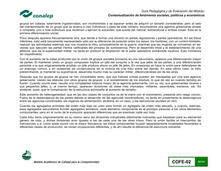 Guía Pedagógica y de Evaluación del Módulo:
                                                                  Contextualización de fenómenos sociales, políticos y económicos

grupos sin cabeza, totalmente ingobernados, son incoherentes y se separan antes de adquirir un tamaño considerable; pero al lado
del mantenimiento de un grupo que se acerca a cien individuos o pasa de este número, encontramos una agencia gobernante simple
o completa, uno o más individuos que reclaman y ejercen la autoridad, que puede ser natural, sobrenatural o ambas cosas. Ésta es la
primera diferenciación social.
Poco después aparece frecuentemente otra, que tiende a formar una división en partes reguladoras y partes operadoras. En las tribus
inferiores, esto está toscamente representado sólo por la diferencia de posición entre los sexos: los hombres, con un control ilimitado,
realizan las actividades externas que nos muestra la tribu, principalmente en la guerra; mientras que las mujeres se convierten en es-
clavas que ejecutan las partes menos calificadas del proceso de subsistencia. Pero el desarrollo tribal y el establecimiento de una
jefatura, que da la superioridad militar, no tarda en producir la ampliación de la parte operadora sumándole cautivos. Esto comienza
sin impedimento.
Con el aumento de la masa producido por la unión de grupos sociales primarios en uno secundario, aparece una diferenciación mayor
de partes. El mantener unido un grupo compuesto implica un jefe del conjunto a la vez que jefes de las partes; y una diferenciación
parecida a la que originariamente produjo un jefe produce ahora un jefe de jefes. En ocasiones se hace la unión para defenderse de
un enemigo común, y en ocasiones es consecuencia de la victoria de una tribu sobre las demás. En este último caso, la tribu
predominante, al mantener su supremacía, desarrolla mucho más su carácter militar, diferenciándose así de las otras.
Después que los grupos de grupos se han consolidado tanto, que sus fuerzas unidas pueden ser manejadas por una sola agencia
gobernante, vienen las alianzas con otros grupos de grupos, o el sometimiento de los mismos, lo que de vez en cuando termina en
fusión. Cuando ocurre esto, resulta una complejidad todavía mayor de la agencia gobernante, con su rey, sus gobernantes locales y
sus pequeños jefes; y, al mismo tiempo, aparecen divisiones de clase más marcadas: militares, sacerdotes, esclavos, etc. Es
evidente, pues, que la complicación de la estructura acompaña al aumento de tamaño.
Este aumento de heterogeneidad, que en las dos clases de conjuntos va de la mano con el crecimiento, presenta otro rasgo común.
Fuera de la desemejanza de las partes debida al desarrollo de las agencias coordinadoras, no tarda en presentarse la desemejanza
entre las agencias coordinadas: los órganos de alimentación, etcétera, en un caso, y las estructuras sociales en otro.
Cuando los agregados animales del orden más bajo se unen para formar un agregado de orden más elevado, y cuando, además,
esos agregados secundarios forman agregados terciarios, cada elemento componente es al principio parecido a los otros elementos
componentes; pero en el curso de la evolución aparecen diferencias que se acentúan cada vez más.
Cada tribu tenía originariamente en su mismo seno las divisiones industriales débilmente marcadas que bastaban para su elemental
género de vida, y dichas divisiones eran iguales a las de cada una de las otras tribus. Pero la unión facilita el intercambio de
mercancías; y si, como suele ocurrir con la mayor frecuencia, las tribus componentes ocupan separadamente localidades favorables a
diferentes clases de producción, se inician ocupaciones diferentes, y de ahí resulta la diferencia de estructura industrial.




          Modelo Académico de Calidad para la Competitividad                                                      COFE-02            52/141
 