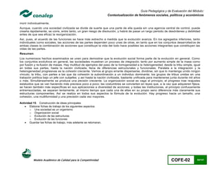 Guía Pedagógica y de Evaluación del Módulo:
                                                                  Contextualización de fenómenos sociales, políticos y económicos

morir individualmente.
Aunque, cuando una sociedad civilizada se divide de suerte que una parte de ella queda sin una agencia central de control, puede
crearla rápidamente, se corre, entre tanto, un gran riesgo de disolución, y habrá de pasar un largo periodo de desórdenes y debilidad
antes de que sea eficaz la reorganización.
Así, pues, el acuerdo de las funciones se hace más estrecho a medida que la evolución avanza. En los agregados inferiores, tanto
individuales como sociales, las acciones de las partes dependen poco unas de otras, en tanto que en los conjuntos desarrollad os de
ambas clases la combinación de acciones que constituye la vida del todo hace posibles las acciones integrantes que constituyen las
vidas de las partes.
Resumen
Los numerosos hechos examinados se unen para demostrar que la evolución social forma parte de la evolución en general. Como
los conjuntos evolutivos en general, las sociedades muestran un proceso de integración, tanto por aumento simple de la masa como
por fusión y re-fusión de masas. Hay multitud de ejemplos del paso de la homogeneidad a la heterogeneidad, desde la tribu simple, igual
en todas sus partes, hasta la nación civilizada, llena de diferencias estructurales y funcionales. Paralela a la integración y la
heterogeneidad progresivas es la cohesión creciente. Vemos al grupo errante dispersarse, dividirse, sin que lo mantenga unido ningún
vínculo; la tribu, con partes a las que da cohesión la subordinación a un individuo dominante; los grupos de tribus unidas en una
trabazón política bajo un jefe con subjefes; y así hasta la nación civilizada, bastante unificada para mantenerse junta durante mil años
o más. Simultáneamente se produce una precisión creciente. La organización social es vaga al principio; el progreso trae reajustes
estatuidos que se van haciendo más precisos poco a poco; las costumbres se convierten en leyes que, a la vez que adquieren fijeza,
se hacen también más específicas en sus aplicaciones a diversidad de acciones; y todas las instituciones, al principio confusamente
entremezcladas, se separan lentamente, al mismo tiempo que cada una de ellas en su propio seno diferencia más claramente sus
estructuras componentes. Así se realiza en todos sus aspectos la fórmula de la evolución. Hay progreso hacia un tamaño, una
cohesión, una multiformidad y una precisión cada vez mayores.

Actividad 15. Construcción de ideas principales
     Elaborar fichas de trabajo de los siguientes aspectos:
       o Una sociedad es un organismo
       o Organización social
       o Evolución de las estructuras
       o Evolución de las funciones
     Guardar las fichas de trabajo, más adelante se retomaran.




          Modelo Académico de Calidad para la Competitividad                                                      COFE-02            54/141
 