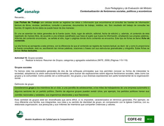 Guía Pedagógica y de Evaluación del Módulo:
                                                                       Contextualización de fenómenos sociales, políticos y económicos

Recuerda...

Las Fichas de Trabajo son cédulas donde se registran los datos o información que encontramos al consultar las fuentes de información
(lectura de libros, revistas, periódicos, consulta a personas, documentos de trabajo, inéditos, etc. Son resultado del trabajo de consultar las
fuentes. El registro de los datos se puede hacer de dos maneras:

En una se asientan los datos generales de la fuente (autor, título, lugar de edición, editorial, fecha de edición) y, además, el contenido de ésta
registrado de manera libre, de acuerdo a una síntesis (paráfrasis) que hace el sujeto que busca la información, empleando sus propias palabras.
Además del contenido encontrado, se señala el sitio, lugar o páginas donde dicho contenido se encuentra. Este tipo de fichas se llama ficha de
contenido.

La otra forma es semejante a esta primera, con la diferencia de que el contenido se registra de manera textual, es decir, tal y como lo proporciona
la fuente consultada, esto es, escribiendo las mimas palabras, oraciones o frases con sus estructuras gramaticales y ortografía. Estas fichas se
llaman fichas textuales.


Actividad 16. Grupos sociales
       o Realizar la lectura: Resumen de Grupos, categorías y agregados estadísticos (INITE, 2009) (Páginas 115-119).


Grupos sociales
Ya hemos visto los postulados generales de dos de los enfoques principales que nos permiten conocer su forma de interpretar la
sociedad, adoptamos la visión estructural-funcionalista, para buscar las explicaciones sobre algunos fenómenos sociales, tales como los
grupos y la comunidad. Como podrás ver a continuación, los grupos y sus diversas expresiones son parte fundamental de la organización
social.

Definición de grupo:
Consideramos grupo a los miembros de un club, a una pandilla de adolescentes, a los miles de trabajadores de una empresa automotriz o
algunos sectores de un partido político. Dentro de algunos grupos pueden existir otros, por ejemplo, los partidos políticos t ienen sus
comités nacionales y estatales, sus organismos electorales y sus fracciones.

Esta cantidad de grupos está tan diversificada que sería difícil, si no imposible, caracterizados en términos generales. Por ejemplo, es
muy diferente una familia, sus integrantes, sus roles y su sentido de identidad de grupo, en comparación con la Iglesia Catól ica, con su
elaborada organización, sus jerarquías y sus millones de miembros que comparten creencias y valores.




           Modelo Académico de Calidad para la Competitividad                                                              COFE-02              55/141
 