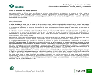Guía Pedagógica y de Evaluación del Módulo:
                                                                   Contextualización de fenómenos sociales, políticos y económicos

¿Cómo se identifican los "grupos sociales?

Los grupos sociales se definen como un número de personas cuyas relaciones se basan en un conjunto de roles y esta tus
interrelacionados. Además, comparten ciertos valores y creencias, siendo capaces de diferenciarse a sí mismos frente a los ot ros. Social
tienen poco sentido de su identidad colectiva, pero otros pueden ser fuertemente conscientes de la pertenenc ia a una clase y desarrollar
organizaciones muy exclusivas.


Tipos de grupos sociales

El grupo primario es aquel que se basa en la afectividad y cuyos miembros, generalmente muy pocos en número, se mueven
espontáneamente, llegando a intimar entre sí. Son grupos que tienden a durar per se. Ejemplos de estos grupos los tenemos en la familia,
en los amigos de juego entre los niños del vecindario o del barrio, etc. Los grupos primarios juegan un papel básico en el proceso de
socialización.
De esta forma, podemos entender que la más sencilla, la primera, la más universal de todas las formas de asociación es aquella en que
un corto número de personas se encuentran "cara a cara". El grupo cara a cara constituye el núcleo de toda organización, es
definitivamente la célula de la estructura social. Es el grupo a través del cual, como compañeros de juego y camaradas, se presenta la
primera expresión de los impulsos sociales.
Las relaciones y los grupos primarios pueden encontrarse frecuentemente dentro de grupos "secundarios" más amplios, tales como
sindicatos, corporaciones de negocios, fábricas, universidades, oficinas de gobierno, grupos religiosos o nacionales, etc.
En los grupos secundarios (por ejemplo una empresa, un sindicato, un ejército) la solidaridad entre sus miembros no nace de una
afectividad ni es espontánea. Se basan en una organización formal, de la que depende su unidad y persistencia temporal. Origi nan
relaciones emocionales; cada miembro es tal y es más conocido y relevante por su rol dentro del grupo, más que por su personalidad. Por
todo ello, y porque generalmente son macrogrupos, a veces enormes, el grado de intimidad grupal es muy reducido, y a menudo i ncluso
inexistente. Los grupos secundarios tienden a ser grupos especializados en sus fines. Las funciones de los grupos secundarios se
derivan de los fines u objetivos que se propone cada grupo, en relación con sus miembros y el medio social.
Los grupos étnicos están constituidos por personas que comparten una tradición cultural común (creencias, religión, lenguaje, etc.) que
les une a un grupo social. Desde esta perspectiva, cualquier sociedad con su cultura propia podría constituir un grupo étnico. Pero en las
sociedades unificadas del mundo moderno, ciertos grupos se establecen juntos, por sus características culturales afines.
Una clase social juega un papel importante en cualquier sociedad y hay muchas definiciones de clase social en la sociología
contemporánea. A veces se considera a las clases sociales como grupos y a veces como categorías sociales; de hecho pueden ser
ambas cosas. A las clases sociales se las identifica por su posición económica, por su nivel social o por el rango que tienen dentro de una
comunidad. (INITE, 2009) (Páginas 115-119).




          Modelo Académico de Calidad para la Competitividad                                                        COFE-02             56/141
 