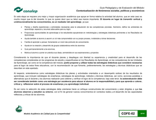 Guía Pedagógica y de Evaluación del Módulo:
                                                                            Contextualización de fenómenos sociales, políticos y económicos

En esta etapa se requiere una mejor y mayor organización académica que apoye en forma relativa la actividad del alumno, que en este caso es
mucho mayor que la del docente; lo que no quiere decir que su labor sea menos importante. El docente en lugar de transmitir vertical y
unidireccionalmente los conocimientos, es un mediador del aprendizaje, ya que:

           Planea y diseña experiencias y actividades necesarias para la adquisición de las competencias previstas. Asimismo, define los ambientes de
            aprendizaje, espacios y recursos adecuados para su logro.
           Proporciona oportunidades de aprendizaje a los estudiantes apoyándose en metodologías y estrategias didácticas pertinentes a los Resultados de
            Aprendizaje.

           Ayuda también al alumno a asumir un rol más comprometido con su propio proceso, invitándole a tomar decisiones.

           Facilita el aprender a pensar, fomentando un nivel más profundo de conocimiento.

           Ayuda en la creación y desarrollo de grupos colaborativos entre los alumnos.

           Guía permanentemente a los alumnos.

           Motiva al alumno a poner en práctica sus ideas, animándole en sus exploraciones y proyectos.

Considerando la importancia de que el docente planee y despliegue con libertad su experiencia y creatividad para el desarrollo de las
competencias consideradas en los programas de estudio y especificadas en los Resultados de Aprendizaje, en las competencias de las Unidades
de Aprendizaje, así como en la competencia del módulo; podrá proponer y utilizar todas las estrategias didácticas que considere necesarias
para el logro de estos fines educativos, con la recomendación de que fomente, preferentemente, las estrategias y técnicas didácticas que se
describen en este apartado.

Al respecto, entenderemos como estrategias didácticas los planes y actividades orientados a un desempeño exitoso de los resultados de
aprendizaje, que incluyen estrategias de enseñanza, estrategias de aprendizaje, métodos y técnicas didácticas, así como, acciones paralelas o
alternativas que el docente y los alumnos realizarán para obtener y verificar el logro de la competencia; bajo este tenor, la autoevaluación debe
ser considerada también como una estrategia por excelencia para educar al alumno en la responsabilidad y para que aprenda a valorar,
criticar y reflexionar sobre el proceso de enseñanza y su aprendizaje individual.

Es así como la selección de estas estrategias debe orientarse hacia un enfoque constructivista del conocimiento y estar dirigidas a que los
alumnos observen y estudien su entorno, con el fin de generar nuevos conocimientos en contextos reales y el desarrollo de las capacidades
reflexivas y críticas de los alumnos.




            Modelo Académico de Calidad para la Competitividad                                                                   COFE-02                6/141
 