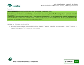 Guía Pedagógica y de Evaluación del Módulo:
                                                                       Contextualización de fenómenos sociales, políticos y económicos

Recuerda. . .

Ensayo académico tiene tres características: es fiable; es pertinente; y tiene validez crítica.
Partes del ensayo: Introducción, cuerpo del trabajo o argumentación, conclusiones y bibliografía. Tiene ooriginalidad y rendimiento crítico del
asunto elegido .
Un ensayo es un escrito por medio del cual un autor o autora desarrolla una idea teórica o una temática específica. No existen reglas específicas
sobre cómo hacerlo, cual debe ser su extensión máxima o mínima o cuáles son los requisitos específicos, más allá de una estructura básica. Se
compone de tres partes generales: planteamiento, desarrollo y conclusión.



Actividad 21. Actividades complementarias

       Se sugiere integrar ciclos de cine comentado, círculos de lectura, fototecas, videotecas, así como visitas a museos y consultas a
        espacios de divulgación. Para enriquecer los temas tratados.




           Modelo Académico de Calidad para la Competitividad                                                            COFE-02              60/141
 