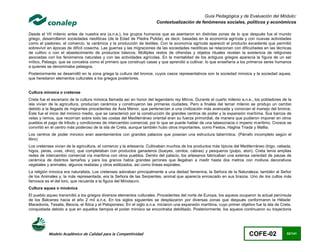 Guía Pedagógica y de Evaluación del Módulo:
                                                                        Contextualización de fenómenos sociales, políticos y económicos

Desde el VII milenio antes de nuestra era (a.n.e.), los grupos humanos que se asentaron en distintas zonas de lo que después fue el mundo
griego, desarrollaron sociedades neolíticas (de la Edad de Piedra Pulida), es decir, basadas en la economía agrícola y con nuevas actividades
como el pastoreo, el comercio, la cerámica y la producción de textiles. Con la economía agrícola apareció el producto excedente que permitió
sobrevivir en épocas de difícil cosecha. Las guerras y las migraciones de las sociedades neolíticas se relacionan con dificultades en las técnicas
de cultivo o con el abastecimiento de productos básicos. Múltiples restos de ofrendas y objetos rituales revelan la existencia de religiones
asociadas con los fenómenos naturales y con las actividades agrícolas. En la mentalidad de los antiguos griegos aparecía la figura de un ser
mítico, Pelasgo, que se concebía como el primero que construyó casas y que aprendió a cultivar, lo que enseñaría a los primeros seres humanos
a quienes se denominaba pelasgos.
Posteriormente se desarrolló en la zona griega la cultura del bronce, cuyos casos representativos son la sociedad minoica y la sociedad aquea,
que heredaron elementos culturales a los griegos posteriores.


Cultura minoica o cretense
Creta fue el escenario de la cultura minoica llamada así en honor del legendario rey Minos. Durante el cuarto milenio a.n.e., los pobladores de la
isla vivían de la agricultura, producían cerámica y construyeron las primeras ciudades. Pero a finales del tercer milenio se produjo un cambio
debido a la llegada de migrantes procedentes de Asia Menor, que pertenecían a una civilización más avanzada y conocían el manejo del bronce.
Éste fue el inicio del minoico medio, que se caracterizó por la construcción de grandes centros de poder y la expansión marítima. Sus barcos de
velas y remos, que recorrían sobre todo las costas del Mediterráneo oriental eran su fuerza primordial, de manera que pudieron imponer en otros
pueblos el pago de tributo y condiciones de intercambio comercial, por lo que se puede hablar de una talasocracia o imperio m arítimo. Cnosos se
convirtió en el centro más poderoso de la isla de Creta, aunque también hubo otros importantes, como Festos, Haghia Triada y Mallia.
Los centros de poder minoico eran asentamientos con grandes palacios que poseían una estructura laberíntica. (Párrafo incompleto según el
libro)
Los cretenses vivían de la agricultura, el comercio y la artesanía. Cultivaban muchos de los productos más típicos del Mediterráneo (trigo, cebada,
higos, peras, uvas, olivo), que completaban con productos ganaderos (bueyes, cerdos, cabras) y pesqueros (pulpo, atún). Creta tenía amplias
redes de intercambio comercial vía marítima con otros pueblos. Dentro del palacio, los artesanos fabricaban una extensa variedad de piezas de
cerámica de distintos tamaños y para los granos había grandes jarrones que llegaban a medir hasta dos metros con motivos decorativos
vegetales y animales, algunos realistas y otros estilizados, así como líneas espirales.
La religión minoica era naturalista. Los cretenses adoraban principalmente a una deidad femenina, la Señora de la Naturaleza; también al Señor
de los Animales y, la más representada, era la Señora de las Serpientes, animal que aparecía enroscado en sus brazos. Uno de los cultos más
famosos es el del toro, que recuerda a la figura del Minotauro.
Cultura aquea o micénica
El pueblo aqueo transmitió a los griegos diversos elementos culturales. Procedentes del norte de Europa, los aqueos ocuparon la actual península
de los Balcanes hacia el año 2 mil a.n.e. En los siglos siguientes se desplazaron por diversas zonas que después conformaron la Hélade:
Macedonia, Tesalia, Beocia, el Ática y el Peloponeso. En el siglo a.n.e. iniciaron una expansión marítima, cuyo primer objetivo fue la isla de Creta,
conquistada debido a que en aquellos tiempos el poder minoico se encontraba debilitado. Posteriormente, los aqueos continuaron su trayectoria




           Modelo Académico de Calidad para la Competitividad                                                                COFE-02              62/141
 