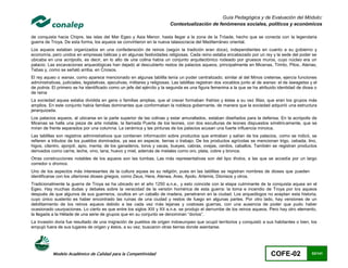 Guía Pedagógica y de Evaluación del Módulo:
                                                                           Contextualización de fenómenos sociales, políticos y económicos

de conquista hacia Chipre, las islas del Mar Egeo y Asia Menor, hasta llegar a la zona de la Tróade, hecho que se conecta con la legendaria
guerra de Troya. De esta forma, los aqueos se convirtieron en la nueva talasocracia del Mediterráneo oriental.
Los aqueos estaban organizados en una confederación de reinos (según la tradición eran doce), independientes en cuanto a su gobierno y
economía, pero unidos en empresas bélicas y en algunas festividades religiosas. Cada reino estaba encabezado por un rey y la sede del poder se
ubicaba en una acrópolis, es decir, en lo alto de una colina había un conjunto arquitectónico rodeado por gruesos muros, cuyo núcleo era un
palacio. Las excavaciones arqueológicas han dejado al descubierto restos de palacios aqueos, principalmente en Micenas, Tirinto, Pilos, Atenas,
Tebas y, como se señaló arriba, en Cnosos.
El rey aqueo o wanax, como aparece mencionado en algunas tablilla tenía un poder centralizado, similar al del Minos cretense, ejercía funciones
administrativas, judiciales, legislativas, ejecutivas, militares y religiosas. Las tablillas registran dos vocablos junto al de wanax: el de lawagetas y el
de potnia. El primero se ha identificado como un jefe del ejército y la segunda es una figura femenina a la que se ha atribuido identidad de diosa o
de reina
La sociedad aquea estaba dividida en gens o familias amplias, que al crecer formaban fratrias y éstas a su vez filias, que eran los grupos más
amplios. En este conjunto había familias dominantes que conformaban la nobleza gobernante, de manera que la sociedad adquirió una estructura
jerarquizada.
Los palacios aqueos, al ubicarse en la parte superior de las colinas y estar amurallados, estaban diseñados para la defensa. En la acrópolis de
Micenas se halla una pieza de arte notable, la llamada Puerta de los leones, con dos esculturas de leones dispuestos simétricamente, que se
miran de frente separados por una columna. La cerámica y las pinturas de los palacios acusan una fuerte influencia minoica.
Las tablillas son registros administrativos que contienen información sobre productos que entraban y salían de los palacios, como se indicó, se
refieren a tributos de los pueblos dominados, ya sea en especie, tierras o trabajo. De los productos agrícolas se mencionan trigo, cebada, lino,
higos, cilantro, ajonjolí, apio, menta; de los ganaderos, toros y vacas, bueyes, cabras, ovejas, cerdos, caballos. También se registran productos
derivados como carne, leche, vino, lana, huevo y miel, además de metales como oro, plata, cobre y bronce.
Otras construcciones notables de los aqueos son las tumbas. Las más representativas son del tipo tholos, a las que se accedía por un largo
corredor o dromos.
Uno de los aspectos más interesantes de la cultura aquea es su religión, pues en las tablillas se registran nombres de dioses que pueden
identificarse con los ulteriores dioses griegos, como Zeus, Hera, Atenea, Ares, Apolo, Artemis, Dionisos y otros.
Tradicionalmente la guerra de Troya se ha ubicado en el año 1250 a.n.e., y esto coincide con la etapa culminante de la conquista aquea en el
Egeo. Hay muchas dudas y debates sobre la veracidad de la versión homérica de esta guerra: la toma e incendio de Troya por los aqueos
después de que algunos de sus guerreros, ocultos en un caballo de madera, penetraron en la ciudad. Los arqueólogos no aceptan esta historia,
cuyo único sustento es haber encontrado las ruinas de una ciudad y restos de fuego en algunas partes. Por otro lado, hay versiones de un
debilitamiento de los reinos aqueos debido a las cada vez más lejanas y costosas guerras, con una ausencia de poder que pudo haber
ocasionado usurpaciones. Lo cierto es que entre los siglos XIII y XII a.n.e. se produjo el derrumbe de los reinos aqueos. Pero hay otro elemento,
la llegada a la Hélade de una serie de grupos que en su conjunto se denominan “dorios”.
La invasión doria fue resultado de una migración de pueblos de origen indoeuropeo que ocupó territorios y conquistó a sus habitantes o bien, los
empujó fuera de sus lugares de origen y éstos, a su vez, buscaron otras tierras donde asentarse.




           Modelo Académico de Calidad para la Competitividad                                                                     COFE-02               63/141
 
