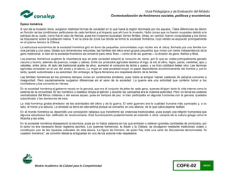 Guía Pedagógica y de Evaluación del Módulo:
                                                                        Contextualización de fenómenos sociales, políticos y económicos

Época homérica
A raíz de la invasión doria, surgieron distintas formas de sociedad en lo que fuera la región dominada por los aqueos. Tales diferencias se dieron
en función de las condiciones particulares de cada territorio y el impacto que ahí tuvo la invasión. Hubo zonas que no fueron ocupadas debido a la
pobreza de su suelo, como fue el caso de Atenas, pues los invasores buscaban tierras fértiles. Otras, en cambio, fueron conquistadas y los dorios
se impusieron sobre la población nativa. Y en la zona de Jonia fue donde se formó la sociedad homérica, cuyo retrato es expuesto principalmente
en el poema heroico la Odisea.
La estructura económica de la sociedad homérica giró en torno de pequeñas comunidades cuyo núcleo era el oikos, formado por una familia con
una parcela y una casa. Dadas sus dimensiones reducidas, las familias del oikos eran grupos pequeños que vivían con cierta independencia de la
gens tradicional, si bien en la sociedad homérica se conservó para otros fines —como el de las guerras— la división de gens, fratrias y filias.
Los poemas homéricos sugieren la importancia que en esta sociedad adquirió el consumo de carne, por lo que se criaba principalmente ganado
vacuno y bovino, además de puercos, ovejas y cabras. Entre los productos agrícolas destaca el trigo, la vid, el olivo, higos, peras, castañas, ajos y
cebollas, entre otros. Al lado del tradicional aceite de olivo, aumentó el consumo de leche y queso, y se hizo cotidiano beber vino. Las técnicas
agrícolas consistían en el uso del arado y el abono. La mujer en esta sociedad ocupó un papel dependiente económicamente del hombre y, por lo
tanto, quedó subordinada a su autoridad. Sin embargo, la figura femenina era respetada dentro de la familia
Las familias homéricas en los primeros tiempos vivían en condiciones similares, pues todos al emigrar habían padecido de peligros comunes e
inseguridad. Pero paulatinamente surgieron diferencias en el seno de la sociedad. La guerra era una actividad que confería honor a los
triunfadores y los convertía en héroes.
En la sociedad homérica el gobierno recaía en la gerusía, que era el conjunto de jefes de cada gens, quienes dirigían tanto la vida interna como la
externa de la comunidad. El rey homérico o basiléus dirigía al ejército y durante las campañas era la máxima autoridad. Pero no tenía los poderes
centralizados del Minos cretense o del wanax aqueo, pues en tiempos de paz, si bien participaba en algunas funciones con la gerusía, quedaba
subordinado a las decisiones de ésta.
La vida homérica giraba alrededor de las actividades del oikos y de la guerra. El valor guerrero era la cualidad humana más apreciada y, a su
lado, el honor y la astucia. La amistad se tenía en alta estima porque se convertía en una alianza, de la que cabía esperar lealtad.
En el mundo homérico se desarrolló una concepción religiosa que transformó las creencias tradicionales, pues surgió una religión humanista que
algunos estudiosos han calificado de revolucionaria. Esta humanización posteriormente se extendió a otros campos de la cultura griega como la
filosofía y las artes.
En la sociedad homérica desapareció la escritura, pues ya no había palacios en los que entraran y salieran grandes cantidades de productos, por
lo tanto no era necesario llevar registros escritos. Los poemas homéricos, la Ilíada y la Odisea, se divulgaron mediante tradiciones orales y
constituyen una de las riquezas culturales de esta época. La figura de Homero, de quien hay toda una serie de discusiones denominadas “la
cuestión homérica”, se convirtió desde la antigüedad en uno de los autores más respetados




           Modelo Académico de Calidad para la Competitividad                                                                COFE-02              64/141
 