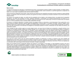 Guía Pedagógica y de Evaluación del Módulo:
                                                                         Contextualización de fenómenos sociales, políticos y económicos

Época arcaica
La mejora de las técnicas de agricultura, la autosuficiencia del oikos, la acumulación de bienes muebles en algunas familias y el trabajo esclavo,
produjeron un incremento de la población, por lo que la antigua propiedad familiar resultó insuficiente. se permitió legalmente la enajenación de
tierras, con lo que surgió la propiedad privada sobre los bienes inmuebles.
Entre las formas de enajenación de las tierras, cabe mencionar las deudas que los campesinos de escasos recursos contraían en épocas difíciles
(guerras, inundaciones, entre otros factores), poniendo como garantía sus tierras La esclavitud por deudas se extendió en los primeros tiempos de
la época arcaica.
Se conformó una sociedad de clases. Los aristoi eran los propietarios de las mejores y más extensas tierras. Los georgoi eran los pequeños
campesinos. Los thetes eran jornaleros sin tierras. Artesanos (demiurgoi) y comerciantes (con distintas denominaciones de acuerdo con su
práctica específica), no tenían tierras pero sí un pequeño capital que les permitía vivir por cuenta propia. Al final de la escala social, los esclavos
eran en sí mismos propiedad privada o posesión estatal, dependiendo del lugar.
El comercio y la artesanía adquirieron un carácter privado y los griegos iniciaron un intercambio a nivel internacional. Como queda dicho, en la
época arcaica los griegos colonizaron distintos lugares del Mediterráneo y del Mar Negro. La circulación de textiles, cerámica, metales y otros
productos requirió de un sistema de pesos y medidas y las monedas griegas comenzaron a circular. El comercio griego se desarrolló vía marítima,
por lo que hubo innovaciones en las técnicas de navegación (en esta época apareció el trirreme, embarcación con tres hileras de remeros) y se
construyeron puertos.
Como resultado de estos cambios surgió en el mundo griego la polis, una nueva forma de Estado que comprendía un pequeño territorio (si se
compara con los estados actuales), definido por fronteras naturales, con un núcleo urbano y una zona rural conformada por aldeas. La artesanía y
el comercio se concentraron en la parte urbana, en mercados y barrios especializados. De ahí que también muchos cultos se trasladaran a la
ciudad y se construyeran templos. Y dado que la población se concentró en las ciudades, éstas fueron el foco de la vida política. El ágora era una
plaza con funciones de mercado y con el tiempo se convirtió en centro de reuniones políticas. Cobró importancia la figura del ciudadano, hombre
libre perteneciente a la polis con una serie de derechos y obligaciones para con su comunidad y cuya principal obligación era el servicio militar. La
libertad comenzó a concebirse como una condición humana valiosa, pues sólo los que poseían libertad gozaban de derechos y podían tomar
decisiones en mayor o menor medida con respecto a su porvenir. Ahora bien, la situación económica también era importante pues solamente el
que era propietario podía ser plenamente libre.
En la polis de la época arcaica hubo dos formas principales de gobierno: la aristocracia y la tiranía. La primera se dio como resultado del
fortalecimiento de los aristoi, quienes dominaron la política a través de la gerusía, organismo que impartía justicia y legislaba en función de los
intereses de ese grupo. La tiranía fue producto de las luchas sociales, pues en el conflicto de intereses por las tierras. El tirano era respetado por
su comunidad y sólo cuando algunos tiranos abusaron del poder, el cargo se desprestigió.
Dentro de las distintas formas de desarrollo destacan dos extremos, el de Esparta y el de Atenas. La polis espartana se formó a raíz de la
invasión doria y de que los conquistadores ocuparon el territorio de Laconia y Mesenia. Los espartiatas conformaron una aristocracia y eran el
único grupo que gozaba de derechos de ciudadanía. Los ilotas no sólo carecían de libertad y de cualquier derecho, sino que, en el caso de ser
requeridos debían participar en las guerras apoyando a Esparta. Debido a sus condiciones de vida llegaron a rebelarse en forma masiva. Un
tercer grupo eran los periecos, personas libres pero sin derechos, que al parecer se dedicaban al comercio y a la artesanía; eran marginales, pues
la principal rama económica era la agricultura.




           Modelo Académico de Calidad para la Competitividad                                                                 COFE-02               65/141
 