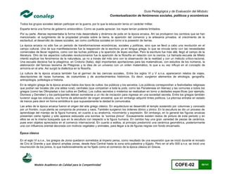 Guía Pedagógica y de Evaluación del Módulo:
                                                                         Contextualización de fenómenos sociales, políticos y económicos

Todos los grupos sociales debían participar en la guerra, por lo que la educación tenía un carácter militar.
Esparta tenía una forma de gobierno aristocrático. Como se puede apreciar, los reyes tenían poderes limitados.
Por su parte, Atenas representaba la forma más desarrollada y dinámica de polis en la época arcaica. Ahí se produjeron los cambios que se han
mencionado: el surgimiento de la propiedad privada sobre la tierra, la aparición del comercio y la artesanía privados, el crecimiento de la
esclavitud, el desarrollo de clases sociales, así como conflictos sociales en torno a la posesión de tierras.
La época arcaica no sólo fue un periodo de transformaciones económicas, sociales y políticas, sino que se llevó a cabo una revolución en el
campo cultural. Una de sus manifestaciones fue la reaparición de la escritura ya en lengua griega, lo que se vincula tanto con las necesidades
comerciales de llevar registros, como con las luchas políticas y la aparición de leyes escritas. Pero la escritura fue más allá, llegó al campo de la
literatura. Otro de los aspectos culturales revolucionarios fue la aparición de la filosofía en relación con la ciencia. La llamada escuela de Mileto
intentó explicar los fenómenos de la naturaleza, ya no a través del mito sino con la observación de la realidad y con un método crítico-racional.
Una escuela decisiva fue la pitagórica, en Crotona (Italia), dejó importantes aportaciones para las matemáticas, con estudios de los números, la
elaboración del famoso teorema de Pitágoras y la idea de un universo con un orden matemático, lo que a su vez influyó en el concepto de
armonía en el arte. Así surgió la dialéctica en la filosofía.
La cultura de la época arcaica también fue el germen de las ciencias sociales.. Entre los siglos VI y V a.n.e. aparecieron relatos de viajes,
descripciones de razas humanas, de costumbres y de acontecimientos históricos. Es decir, surgieron elementos de etnología, geografía,
antropología, politología e historia.
En la religión griega de la época arcaica había dos tipos de cultos: los públicos y los secretos. Los públicos correspondían a festividades religiosas
que podían ser locales (de una aldea rural), centrales (que competían a toda la polis, como las Panateneas en Atenas) y las comunes a todos los
griegos (como las Olimpiadas o los cultos en Delfos). Los cultos secretos o misterios se realizaban en torno a deidades específicas (por ejemplo,
Dionisos y Deméter) y los participantes debían someterse a un rito de iniciación para ingresar en una sociedad secreta. Entre los griegos también
tuvieron auge los oráculos, una forma de adivinación de origen ancestral, que sin embargo adquirió tintes políticos. La pitonisa entraba en estado
de trance para decir en forma simbólica lo que supuestamente la deidad le comunicaba.
Las artes de la época arcaica fueron el origen del arte griego clásico. En arquitectura se desarrolló el templo sostenido por columnas y coronado
por un frontón, cuya planta se componía de pronaos y naos. También surgieron los órdenes dórico y jónico. En la escultura se dio un proceso de
aprendizaje del manejo de la figura humana, en cuanto a su anatomía, movimiento y expresión. Sin embargo, en lo general las figuras arcaicas
presentan cierta rigidez y sólo aparece esbozada una sonrisa: la “sonrisa jónica”. Escasamente existen restos de pintura de este periodo y en
ellos se ve la misma búsqueda que en la escultura con respecto a la figura humana. En cambio hay una gran variedad de piezas de cerámica,
pues eran objetos apreciados en el comercio internacional. En cuanto a estilos, al principio predominó una cerámica geométrica, posteriormente
una con influencia oriental decorada con motivos vegetales y animales, para llegar a la de figuras negras con fondo encarnado.

Época clásica

En el siglo VI a.n.e., los griegos de Jonia quedaron sometidos al imperio persa, como resultado de una expansión que se inició durante el reinado
de Ciro el Grande y que abarcó amplias zonas, desde Asia Central hasta la zona sirio-palestina y Egipto. Pero en el año 500 a.n.e. se inició una
insurrección de los jonios, lo que tradicionalmente se ha fijado como el comienzo de la época clásica en Grecia.




           Modelo Académico de Calidad para la Competitividad                                                                COFE-02               66/141
 